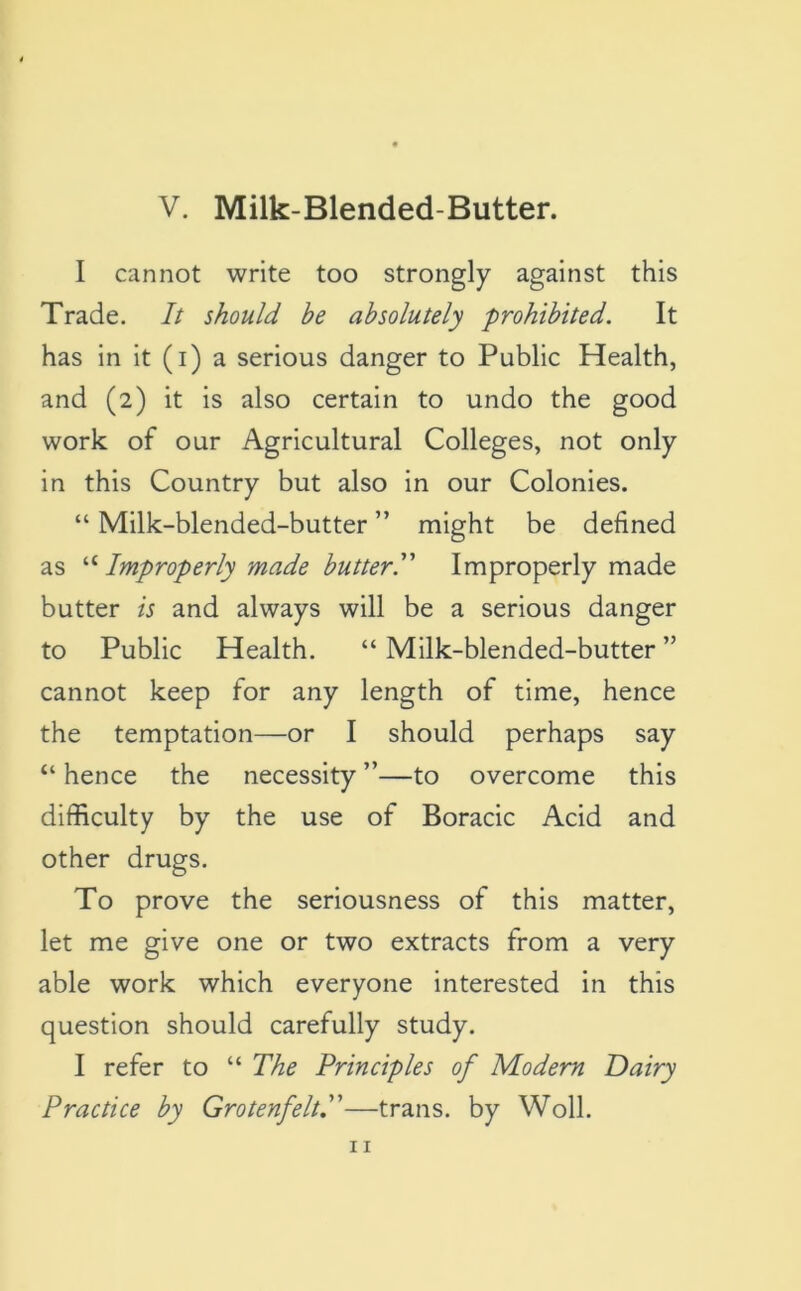 I cannot write too strongly against this Trade. It should he absolutely prohibited. It has in it (i) a serious danger to Public Health, and (2) it is also certain to undo the good work of our Agricultural Colleges, not only in this Country but also in our Colonies. “ Milk-blended-butter ” might be defined as a Improperly made butter.” Improperly made butter is and always will be a serious danger to Public Health. “ Milk-blended-butter ” cannot keep for any length of time, hence the temptation—or I should perhaps say “ hence the necessity ”—to overcome this difficulty by the use of Boracic Acid and other drugs. To prove the seriousness of this matter, let me give one or two extracts from a very able work which everyone interested in this question should carefully study. I refer to “ The Principles of Modern Dairy Practice by Grotenfelt—trans. by Woll.