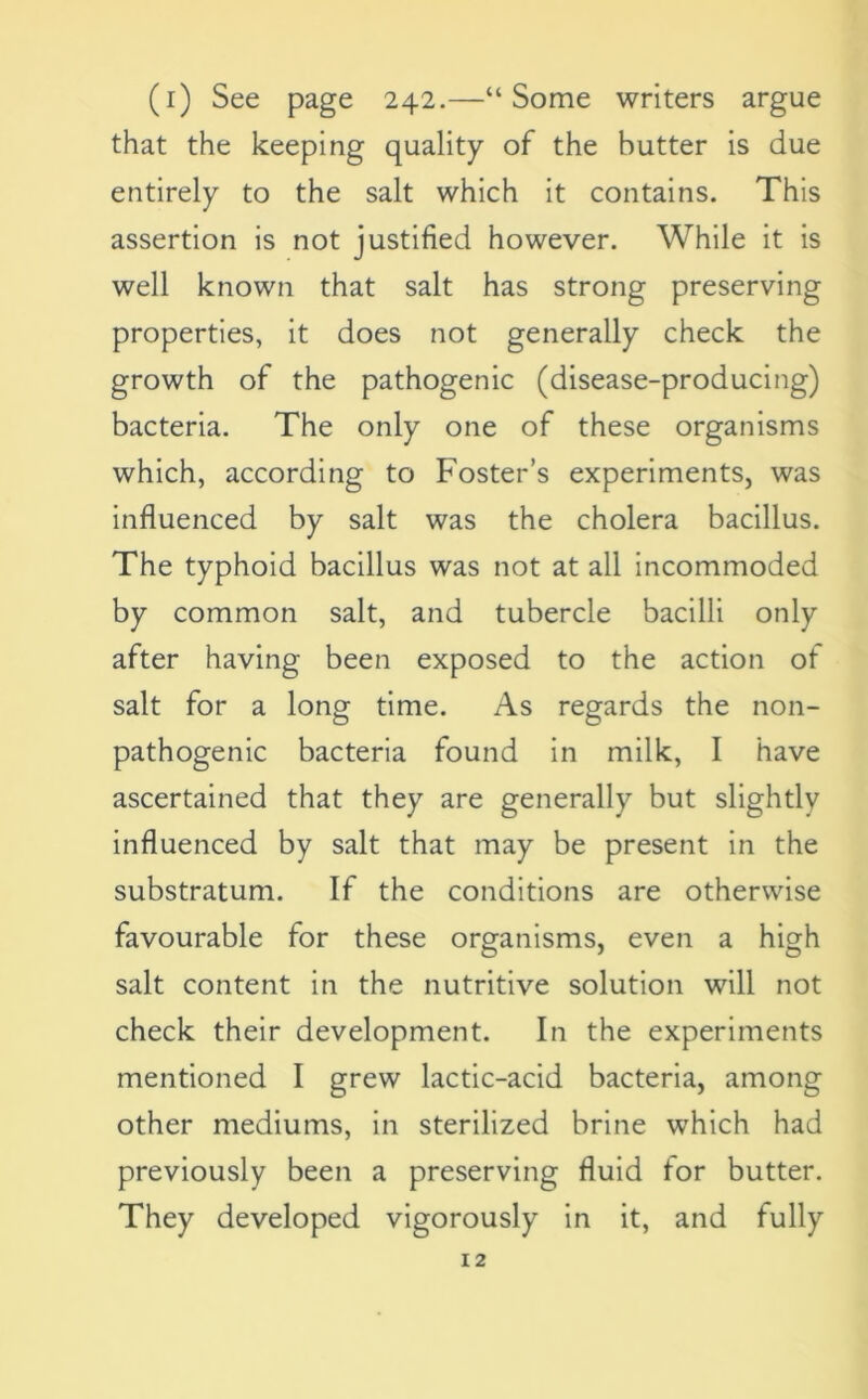 (i) See page 242.—“Some writers argue that the keeping quality of the butter is due entirely to the salt which it contains. This assertion is not justified however. While it is well known that salt has strong preserving properties, it does not generally check the growth of the pathogenic (disease-producing) bacteria. The only one of these organisms which, according to Foster’s experiments, was influenced by salt was the cholera bacillus. The typhoid bacillus was not at all incommoded by common salt, and tubercle bacilli only after having been exposed to the action of salt for a long time. As regards the non- pathogenic bacteria found in milk, I have ascertained that they are generally but slightly influenced by salt that may be present in the substratum. If the conditions are otherwise favourable for these organisms, even a high salt content in the nutritive solution will not check their development. In the experiments mentioned I grew lactic-acid bacteria, among other mediums, in sterilized brine which had previously been a preserving fluid for butter. They developed vigorously in it, and fully