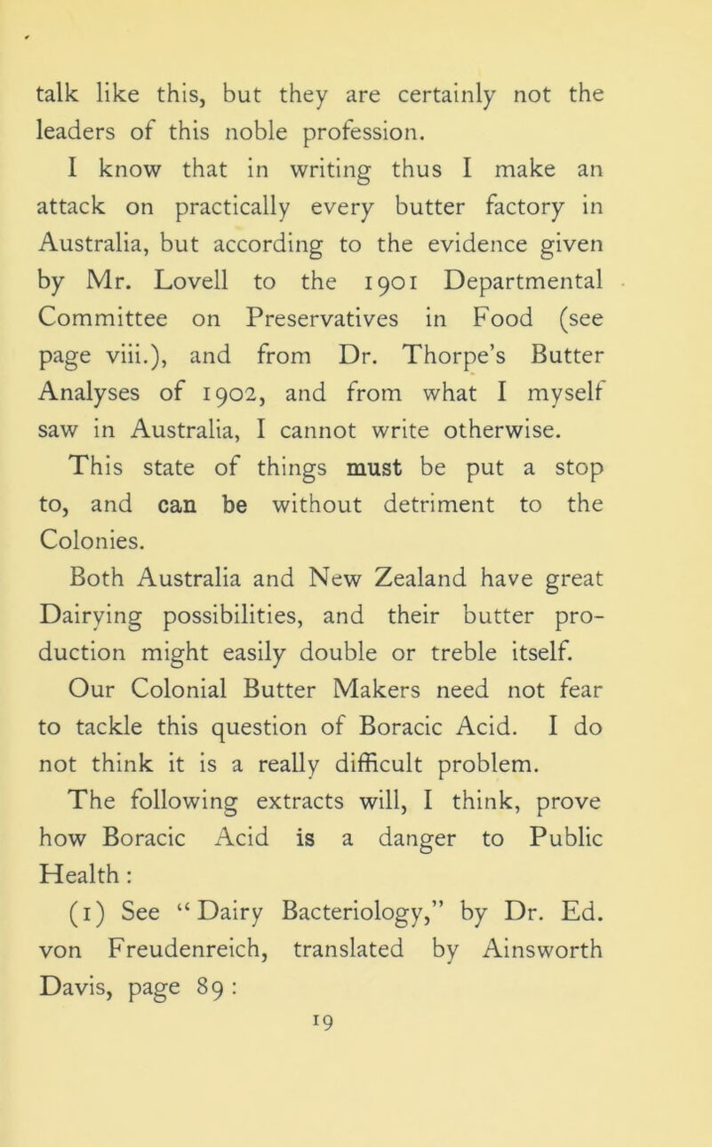 talk like this, but they are certainly not the leaders of this noble profession. I know that in writing thus I make an attack on practically every butter factory in Australia, but according to the evidence given by Mr. Lovell to the 1901 Departmental Committee on Preservatives in Food (see page viii.), and from Dr. Thorpe’s Butter Analyses of 1902, and from what I myself saw in Australia, I cannot write otherwise. This state of things must be put a stop to, and can be without detriment to the Colonies. Both Australia and New Zealand have great Dairying possibilities, and their butter pro- duction might easily double or treble itself. Our Colonial Butter Makers need not fear to tackle this question of Boracic Acid. I do not think it is a really difficult problem. The following extracts will, I think, prove how Boracic Acid is a danger to Public Health : (1) See “Dairy Bacteriology,” by Dr. Ed. von Freudenreich, translated by Ainsworth Davis, page 89 :