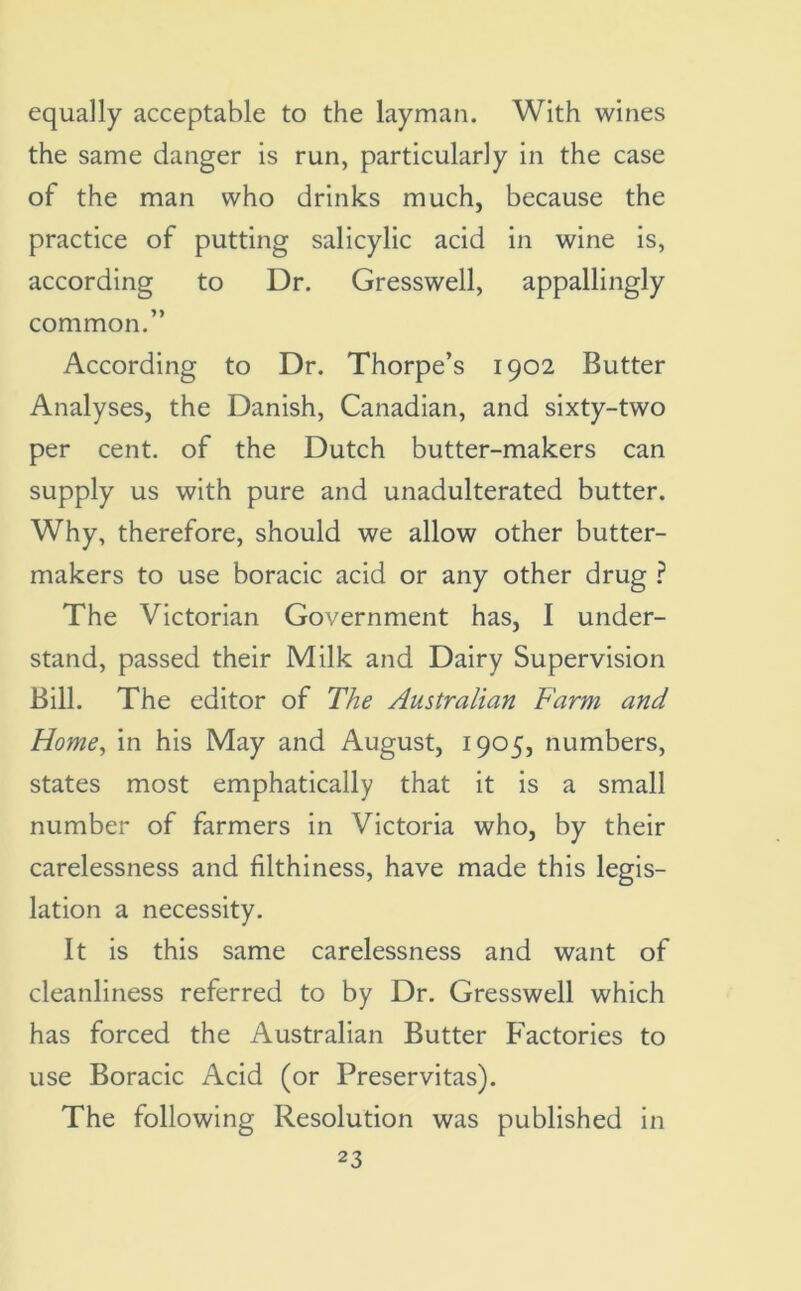 equally acceptable to the layman. With wines the same danger is run, particularly in the case of the man who drinks much, because the practice of putting salicylic acid in wine is, according to Dr. Gresswell, appallingly common.” According to Dr. Thorpe’s 1902 Butter Analyses, the Danish, Canadian, and sixty-two per cent, of the Dutch butter-makers can supply us with pure and unadulterated butter. Why, therefore, should we allow other butter- makers to use boracic acid or any other drug ? The Victorian Government has, I under- stand, passed their Milk and Dairy Supervision Bill. The editor of The Australian Farm and Home, in his May and August, 1905, numbers, states most emphatically that it is a small number of farmers in Victoria who, by their carelessness and filthiness, have made this legis- lation a necessity. It is this same carelessness and want of cleanliness referred to by Dr. Gresswell which has forced the Australian Butter Factories to use Boracic Acid (or Preservitas). The following Resolution was published in