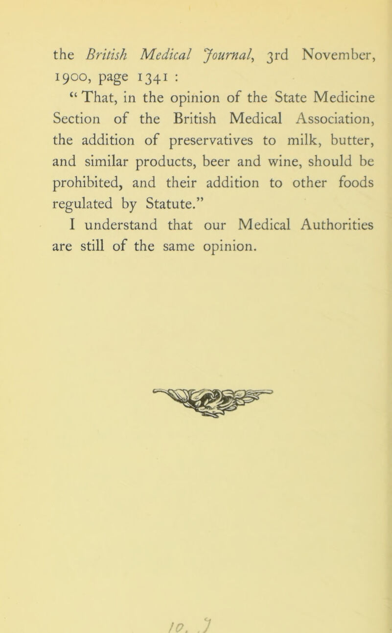 the British Medical 'Journal, 3rd November, 1900, page 1341 : “ That, in the opinion of the State Medicine Section of the British Medical Association, the addition of preservatives to milk, butter, and similar products, beer and wine, should be prohibited, and their addition to other foods regulated by Statute.” I understand that our Medical Authorities are still of the same opinion.