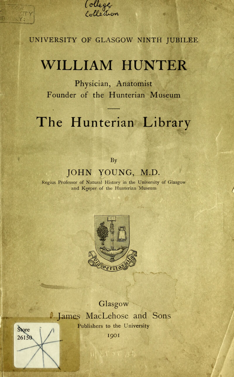 UNIVERSITY OF GLASGOW NINTH JUBILEE WILLIAM HUNTER Physician, Anatomist Founder of the Hunterian Museum The Hunterian Library By JOHN YOUNG, M.D. Regius Professor of Natural History in the University of Glasgow and Keeper of the Hunterian Museum Glasgow 0 MacLehose and Sons Publishers to the University 1901