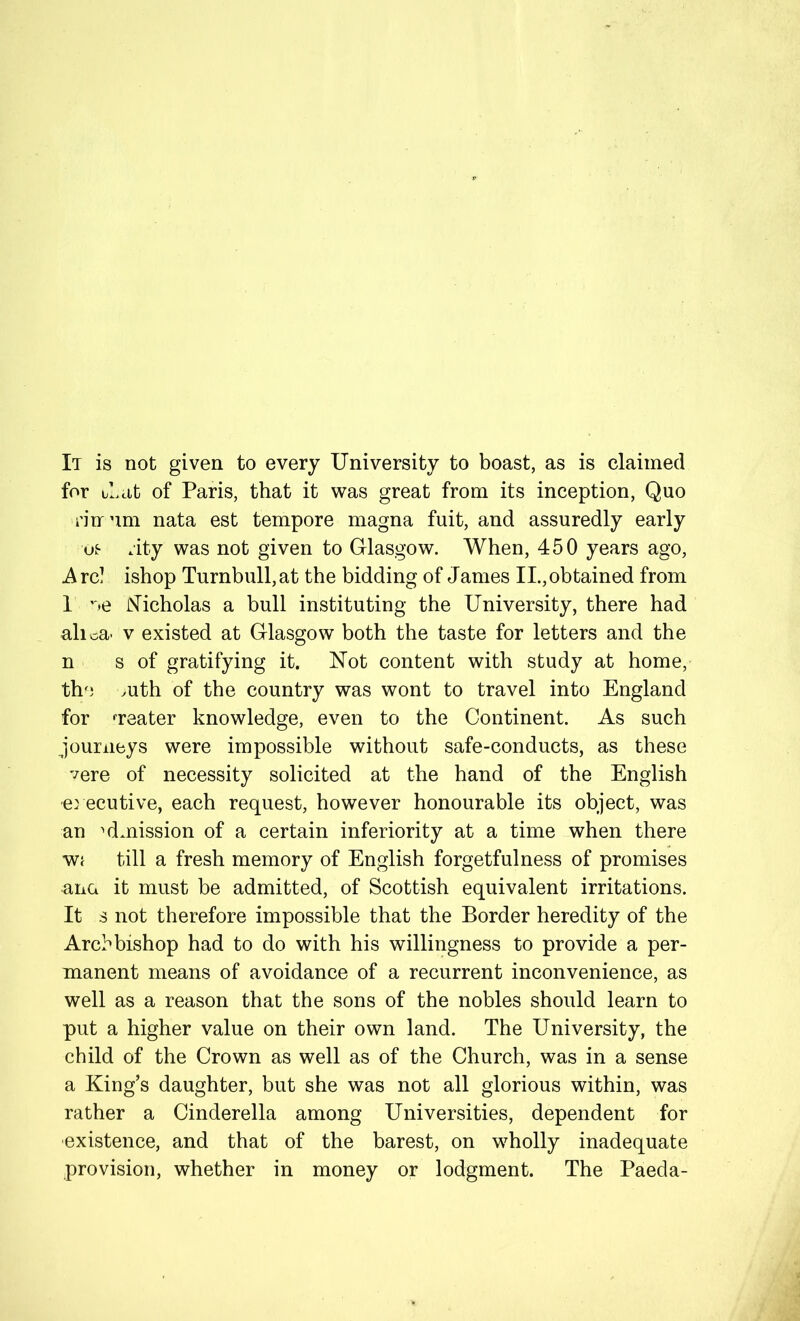 It is not given to every University to boast, as is claimed for Ucit of Paris, that it was great from its inception. Quo n'nrum nata est tempore magna fuit, and assuredly early ot .ity was not given to Glasgow. When, 450 years ago, A rc! ishop Turnbull, at the bidding of James II., obtained from 1 ''•e N’icholas a bull instituting the University, there had alica- V existed at Glasgow both the taste for letters and the n s of gratifying it. Not content with study at home, the mth of the country was wont to travel into England for neater knowledge, even to the Continent. As such journeys were impossible without safe-conducts, as these vere of necessity solicited at the hand of the English e} ecutive, each request, however honourable its object, was an admission of a certain inferiority at a time when there Wf till a fresh memory of English forgetfulness of promises ana it must be admitted, of Scottish equivalent irritations. It s not therefore impossible that the Border heredity of the Archbishop had to do with his willingness to provide a per- manent means of avoidance of a recurrent inconvenience, as well as a reason that the sons of the nobles should learn to put a higher value on their own land. The University, the child of the Crown as well as of the Church, was in a sense a King’s daughter, but she was not all glorious within, was rather a Cinderella among Universities, dependent for existence, and that of the barest, on wholly inadequate provision, whether in money or lodgment. The Paeda-