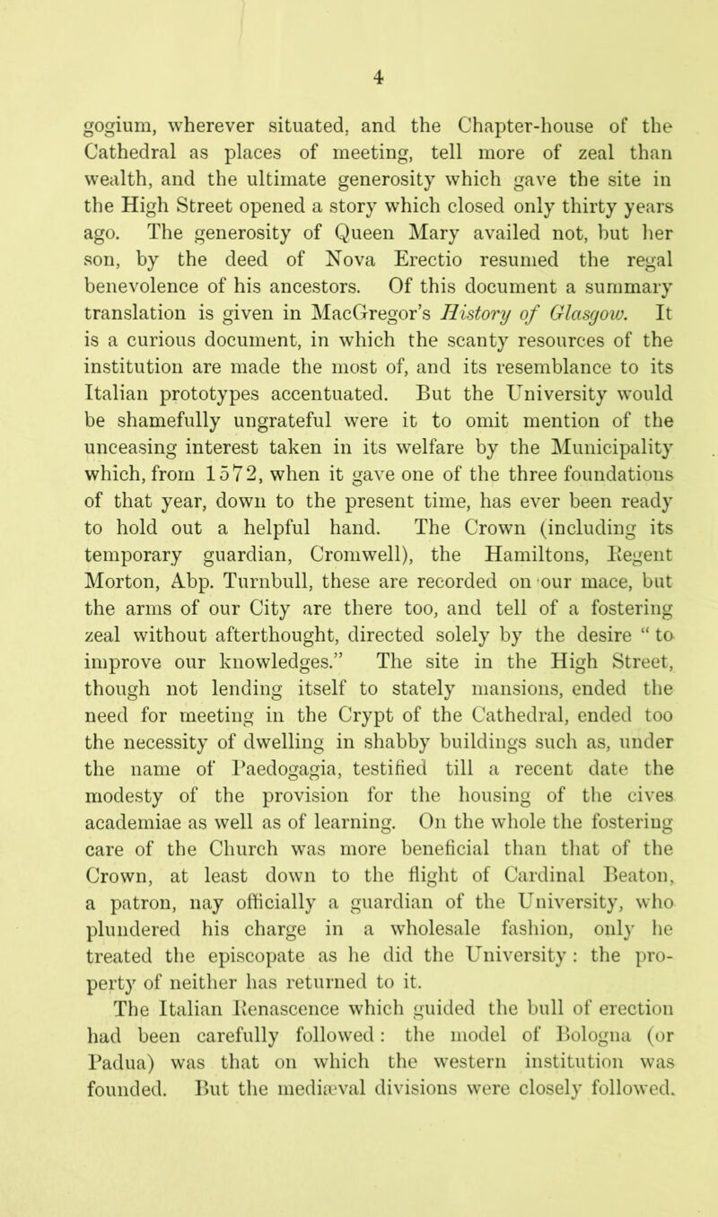 gogium, wherever situated, and the Chapter-house of the Cathedral as places of meeting, tell more of zeal than wealth, and the ultimate generosity which gave the site in the High Street opened a story which closed only thirty years ago. The generosity of Queen Mary availed not, but lier son, by the deed of Nova Erectio resumed the regal benevolence of his ancestors. Of this document a summary translation is given in MacGregor’s History of Glasgoiu. It is a curious document, in which the scanty resources of the institution are made the most of, and its resemblance to its Italian prototypes accentuated. But the University would be shamefully ungrateful were it to omit mention of the unceasing interest taken in its welfare by the Municipality which, from 1572, when it gave one of the three foundations of that year, down to the present time, has ever been ready to hold out a helpful hand. The Crown (including its temporary guardian, Cromwell), the Hamiltons, Eegent Morton, Abp. Turnbull, these are recorded on ‘our mace, but the arms of our City are there too, and tell of a fostering zeal without afterthought, directed solely by the desire “ to improve our knowledges.” The site in the High Street, though not lending itself to stately mansions, ended the need for meeting in the Crypt of the Cathedral, ended too the necessity of dwelling in shabby buildings such as, under the name of Baedogagia, testified till a recent date the modesty of the provision for the housing of the cives academiae as well as of learning. On the whole the fostering care of the Church was more beneficial than tliat of the Crown, at least down to the flight of Cardinal Beaton, a patron, nay officially a guardian of the University, who plundered his charge in a wholesale fashion, only he treated the episcopate as lie did the University : the pro- perty of neither has returned to it. The Italian Benascence which guided the bull of erection had been carefully followed: tlie model of Bologna (or Padua) was that on which tlie western institution was founded. But the mediiTval divisions were closely followed.
