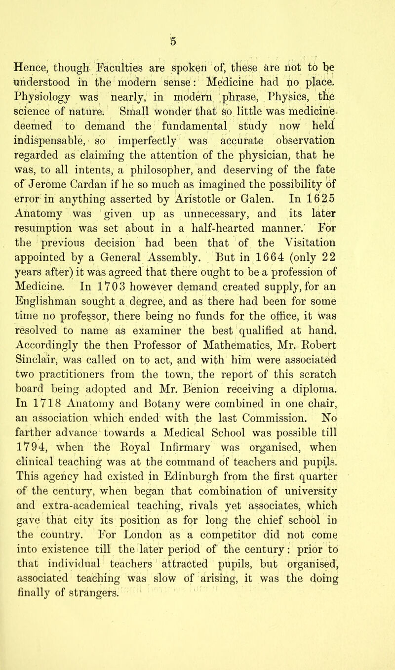 Hence, though Faculties are spoken of, these are hot to he understood in the' modern sense: Medicine had no place. Physiology was nearly; in modern ‘phrase. Physics, the science of nature. Small wonder that So little was medicine, deemed to demand the fundamental study now held indispensable,' so imperfectly' was accurate observation regarded as claiming the attention of the physician, that he was, to all intents, a philosopher, and deserving of the fate of Jerome Cardan if he so much as imagined the possibility of error in anything asserted by Aristotle or Galen. In 1625 Anatomy was given up as unnecessary, and its later resumption was set about in a half-hearted manner.' For the previous decision had been that of the Visitation appointed by a General Assembly. But in 1664 (only 22 years after) it was agreed that there ought to be a profession of Medicine. In 1703 however demand created supply, for an Englishman sought a degree, and as there had been for some time no professor, there being no funds for the office, it was resolved to name as examiner the best qualified at hand. Accordingly the then Professor of Mathematics, Mr. Eobert Sinclair, was called on to act, and with him were associated two practitioners from the town, the report of this scratch board being adopted and Mr. Benion receiving a diploma. In 1718 Anatomy and Botany were combined in one chair, an association which ended with the last Commission. No farther advance towards a Medical School was possible till 1794, when the Koyal Infirmary was organised, when clinical teaching was at the command of teachers and pupils. This agency had existed in Edinburgh from the first quarter of the century, when began that combination of university and extra-academical teaching, rivals yet associates, which gave that city its position as for long the chief school in the country. For London as a competitor did not come into existence till the>later period of the century; prior to that individual teachers' attracted pupils, but organised, associated teaching was slow of arising, it was the doing finally of strangers. '