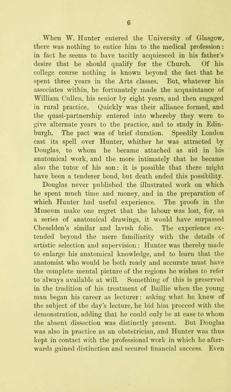 When W. Hunter entered the University of Glasgow, there was nothing to entice him to the medical profession: in fact he seems to have tacitly acquiesced in his father’s desire that he should qualify for the Church. Of his college course nothing is known beyond the fact that he spent three years in the Arts classes. But, whatever his associates within, he fortunately made the acquaintance of William Cullen, his senior by eight years, and then engaged in rural practice. Quickly was their alliance formed, and the quasi-partnership entered into whereby they were to give alternate years to the practice, and to study in Edin- burgh. The pact was of brief duration. Speedily London cast its spell over Hunter, whither he was attracted by Douglas, to whom he became attached as aid in his anatomical work, and the more intimately that he became also the tutor of his son: it is possible that there might have been a tenderer bond, but death ended this possibility. Douglas never published the illustrated work on which he spent much time and money, and in the preparation of which Hunter had useful experience. The proofs in the Museum make one regret that the labour was lost, for, as a series of anatomical drawings, it would have surpassed Cheselden’s similar and lavish folio. The experience ex- tended beyond the mere familiarity with the details of artistic selection and supervision : Hunter was thereby made to enlarge his anatomical knowledge, and to learn that the anatomist who would be both ready and accurate must have the complete mental picture of the regions he wishes to refer to always available at will. Something of this is preserved in the tradition of his treatment of Baillie when the young man began his career as lecturer: asking what he knew of the subject of the day’s lecture, he bid him proceed with the demonstration, adding that he could only be at ease to whom the absent dissection was distinctly present. But Douglas was also in practice as an obstetrician, and Hunter was thus kept in contact with the professional work in which he after- wards gained distinction and secured financial success. Even