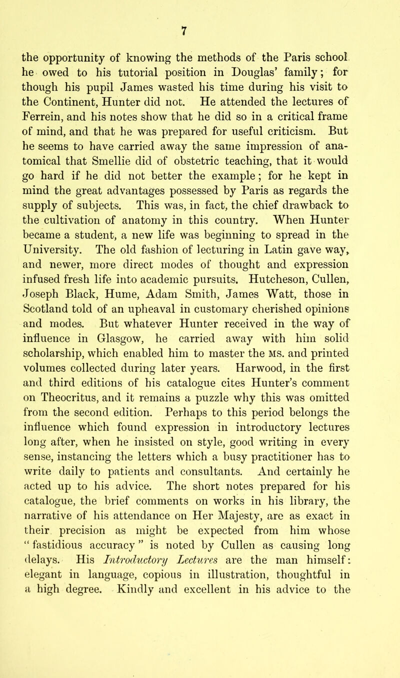 the opportunity of knowing the methods of the Paris school he owed to his tutorial position in Douglas’ family; for though his pupil James wasted his time during his visit to the Continent, Hunter did not. He attended the lectures of Ferrein, and his notes show that he did so in a critical frame of mind, and that he was prepared for useful criticism. But he seems to have carried away the same impression of ana- tomical that Smellie did of obstetric teaching, that it would go hard if he did not better the example; for he kept in mind the great advantages possessed by Paris as regards the supply of subjects. This was, in fact, the chief drawback to the cultivation of anatomy in this country. When Hunter became a student, a new life was beginning to spread in the University. The old fashion of lecturing in Latin gave way^ and newer, more direct modes of thought and expression infused fresh life into academic pursuits. Hutcheson, Cullen, Joseph Black, Hume, Adam Smith, James Watt, those in Scotland told of an upheaval in customary cherished opinions and modes. But whatever Hunter received in the way of influence in Glasgow, he carried away with him solid scholarship, which enabled him to master the ms. and printed volumes collected during later years. Harwood, in the first and third editions of his catalogue cites Hunter’s comment on Theocritus, and it remains a puzzle why this was omitted from the second edition. Perhaps to this period belongs the influence which found expression in introductory lectures long after, when he insisted on style, good writing in every sense, instancing the letters which a busy practitioner has to write daily to patients and consultants. And certainly he acted up to his advice. The short notes prepared for his catalogue, the brief comments on works in his library, the narrative of his attendance on Her Majesty, are as exact in their precision as might be expected from him whose “ fastidious accuracy ” is noted by Cullen as causing long delays. His Introductory Lectures are the man himself: elegant in language, copious in illustration, thoughtful in a high degree. Kindly and excellent in his advice to the