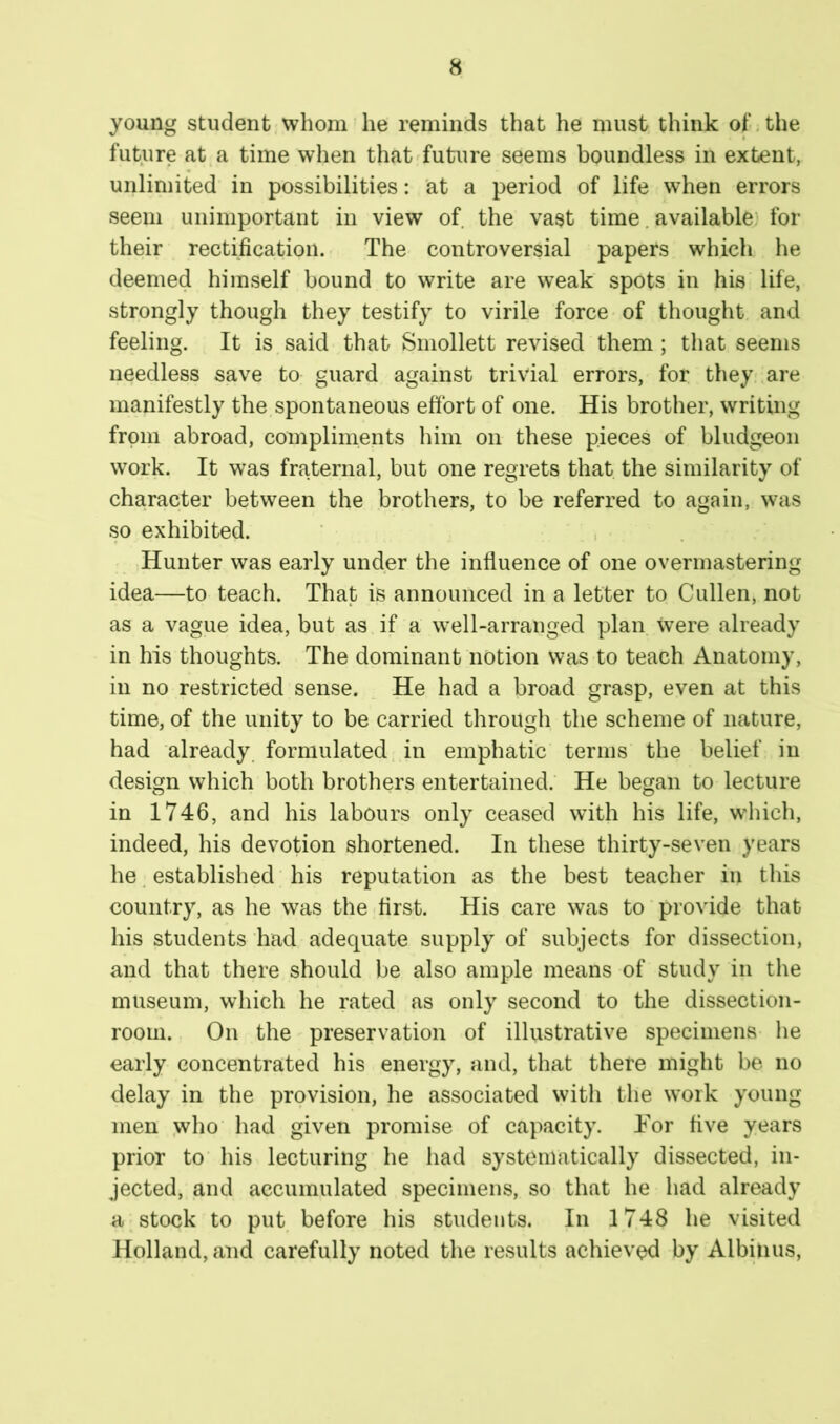 young student whom he reminds that he must think of,the future at a time when that future seems boundless in extent, unlimited in possibilities: at a period of life when errors seem unimportant in view of the vast time. available) for their rectification. The controversial papers which he deemed himself bound to write are weak spots in his life, strongly though they testify to virile force of thought and feeling. It is said that Smollett revised them; that seems needless save to guard against trivial errors, for they;, are manifestly the spontaneous effort of one. His brother, writing from abroad, compliments him on these pieces of bludgeon work. It was fraternal, but one regrets that the similarity of character between the brothers, to be referred to again, was so exhibited. ' . • . Hunter was early under the influence of one overmastering idea—to teach. That is announced in a letter to Cullen, not as a vague idea, but as if a well-arranged plan were already in his thoughts. The dominant notion was to teach Anatomy, in no restricted sense. He had a broad grasp, even at this time, of the unity to be carried through the scheme of nature, had already, formulated in emphatic terms the belief in design which both brothers entertained.' He began to lecture in 1746, and his labours only ceased with his life, which, indeed, his devotion shortened. In these thirty-seven years he. established his reputation as the best teacher in this country, as he was the first. His care was to provide that his students had adequate supply of subjects for dissection, and that there should be also ample means of study in the museum, which he rated as only second to the dissection- room. On the preservation of illustrative specimens he early concentrated his energy, and, that there might be no delay in the provision, he associated with the work young men who had given promise of capacity. Tor five years prior to his lecturing he had systematically dissected, in- jected, and accumulated specimens, so that he had already a stock to put before his students. In 1748 he visited Holland, and carefully noted the results achieved by Albiiius,