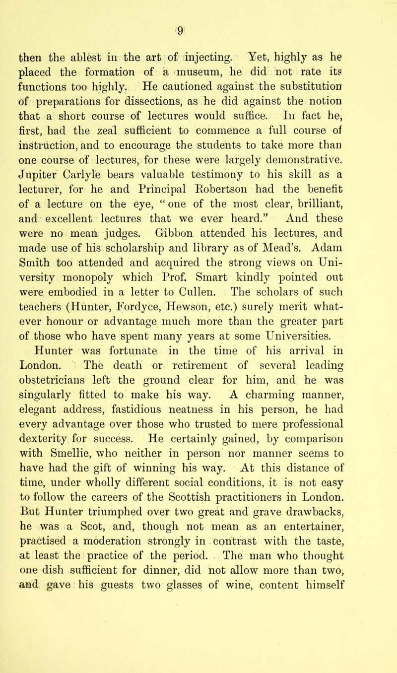 then the ablest in the art of injecting., Yet, highly as he placed the formation of a <museum, he did not rate its functions too highly. He cautioned against the substitution of preparations for dissections, as he did against the notion that a short course of lectures would suffice. In fact he, first, had the zeal sufficient to commence a full course of instruction, and to encourage the students to take more than one course of lectures, for these were largely demonstrative. Jupiter Carlyle bears valuable testimony to his skill as a lecturer, for he and Principal Eobertson had the benefit of a lecture on the eye, “ one of the most clear, brilliant, and' excellent lectures that we ever heard.” And these were no mean judges. Gibbon attended his lectures, and made use of his scholarship and library as of Mead’s. Adam Smith too attended and acquired the strong views on Uni- versity monopoly which Prof. Smart kindly pointed out were embodied in a letter to Cullen. The scholars of such teachers (Hunter, Fordyce, Hewson, etc.) surely merit what- ever honour or advantage much more than the greater part of those who have spent many years at some Universities. Hunter was fortunate in the time of his arrival in London, i The death or retirement of several leading obstetricians left the ground clear for him, and he was singularly fitted to make his way. A charming manner, elegant address, fastidious neatness in his person, he had every advantage over those who trusted to mere professional dexterity, for success. He certainly gained, by comparison with Smellie, who neither in person nor manner seems to have had the gift of winning his way. At this distance of time, under wholly different social conditions, it is not easy to follow the careers of the Scottish practitioners in London. But Hunter triumphed over two great and grave drawbacks, he iwas a Scot, and, though not mean as an entertainer, practised a moderation strongly in contrast with the taste, at least the practice of the period. The man who thought one dish sufficient for dinner, did not allow more than two, and gave his guests two glasses of wine, content himself