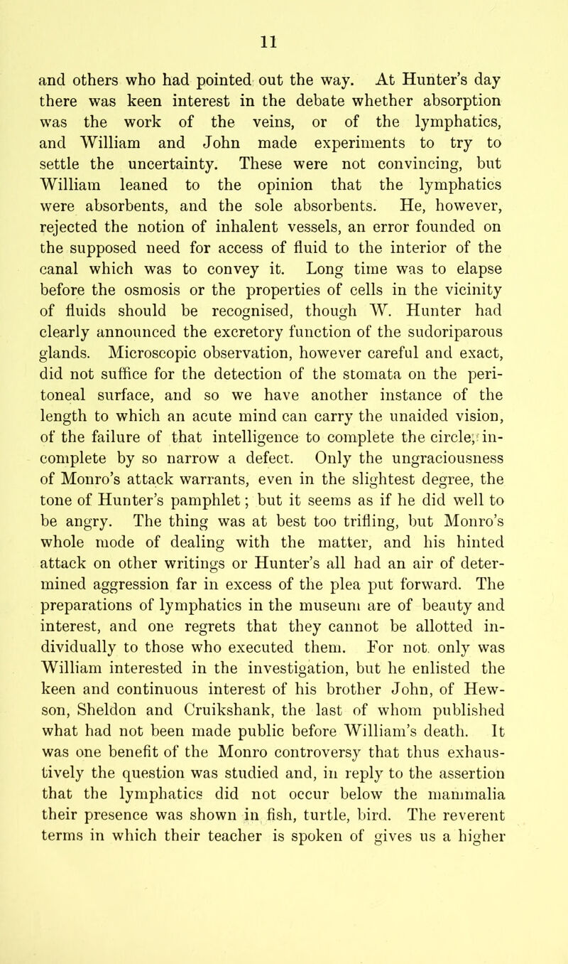 and others who had pointed out the way. At Hunter’s day there was keen interest in the debate whether absorption was the work of the veins, or of the lymphatics, and William and John made experiments to try to settle the uncertainty. These were not convincing, but William leaned to the opinion that the lymphatics were absorbents, and the sole absorbents. He, however, rejected the notion of inhalent vessels, an error founded on the supposed need for access of fluid to the interior of the canal which was to convey it. Long time was to elapse before the osmosis or the properties of cells in the vicinity of fluids should be recognised, though W. Hunter had clearly announced the excretory function of the sudoriparous glands. Microscopic observation, however careful and exact, did not suffice for the detection of the stomata on the peri- toneal surface, and so we have another instance of the length to which an acute mind can carry the unaided vision, of the failure of that intelligence to complete the circle;nn- complete by so narrow a defect. Only the ungraciousness of Monro’s attack warrants, even in the slightest degree, the tone of Hunter’s pamphlet; but it seems as if he did well to be angry. The thing was at best too trifling, but Monro’s whole mode of dealing with the matter, and his hinted attack on other writings or Hunter’s all had an air of deter- mined aggression far in excess of the plea put forward. The preparations of lymphatics in the museum are of beauty and interest, and one regrets that they cannot be allotted in- dividually to those who executed them. For not. only was William interested in the investigation, but he enlisted the keen and continuous interest of his brother John, of Hew- son, Sheldon and Cruikshank, the last of whom published what had not been made public before William’s death. It was one benefit of the Monro controversy that thus exhaus- tively the question was studied and, in reply to the assertion that the lymphatics did not occur below the mammalia their presence was shown in fish, turtle, bird. The reverent terms in which their teacher is spoken of gives us a higher