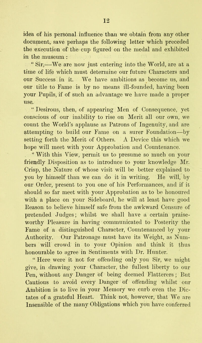 idea of his personal influence than we obtain from any other document, save perhaps the following letter'which preceded the'execution of the*cup figured on the medal and exhibited in the museum r “ Sir,—We are now just entering into the World, are at a time of life which must determine our future Characters and our Success'in it. We have ambitions as become us, and our title to Fame ns by no means ill-founded, having been your Pupils, if of such an advantage we have made a proper use. “ Desirous, then, of appearing Men of Consequence, yet conscious of our inability to rise on Merit all our own, we count the World’s applause as Patrons of Ingenuity, and are e,ttempting to build our Fame on a surer Foundation—by setting forth the Merit of Others. A Device this which we hope will meet with your Approbation and Countenance. “ With this View, permit us to presume so much on your friendly Disposition as to introduce to your knowledge Mr. Crisp, the Nature of whose visit will be better explained to you by himself than we can do it in writing. He will, by our Order, present to you one of his Performances, and if it should so far meet with your Approbation as to be honoured with a place on your Sideboard, he will at least have good Reason to believe himself safe from the awkward Censure of pretended Judges; whilst we shall have a certain praise- worthy Pleasure in having' communicated to Posterity the Fame of a distinguished Character, Countenanced by your Authority. Our Patronage must have its Weight, as Num- bers will crowd in to your Opinion and think it thus honourable to agree in Sentiments with Dr. Hunter. ‘‘ Here were it not for offending only you Sir, we might give, in drawing your Character, the fullest liberty to our Pen, without any Danger bf being deemed Flatterers; But Cautious to avoid every Danger' of offending whilst our Ambition is to live in your Memory we curb even the Dic- tates of a grateful Heart. Think not, however, that We are Insensible of the many Obligations which you have conferred