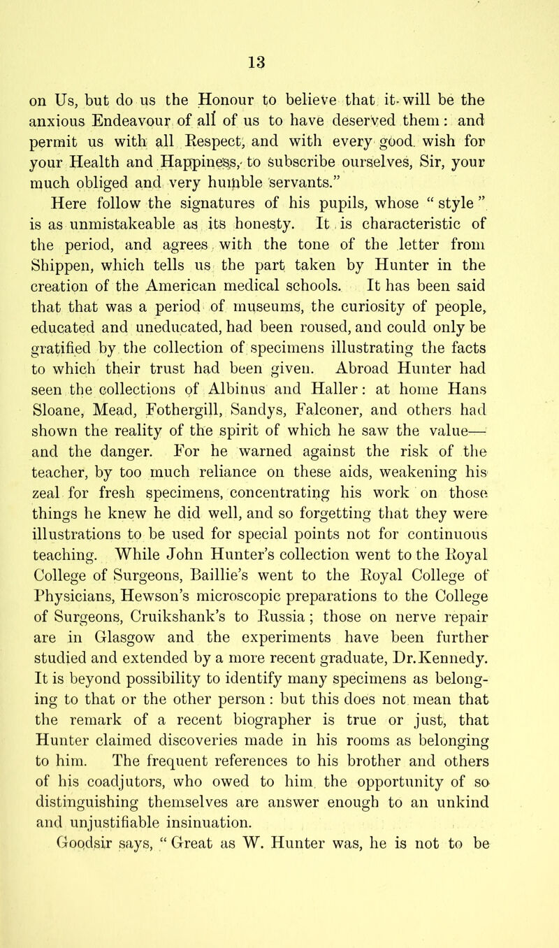 on Us, but do us the Honour to believe that it-will be the anxious Endeavour of all of us to have deserved them: and permit us with all Eespect; and with every gbod. wish for your Health and Happine;s,s,'to subscribe ourselves, Sir, your much obliged and, very huipble servants.” Here follow the signatures of his pupils, whose “ style ” is as unmistakeable as its honesty. It,is characteristic of the period, and agrees. with the tone of the letter from Shippen, which tells us the part taken by Hunter in the creation of the American medical schools. It has been said that that was a period of museums, the curiosity of people, educated and uneducated, had been roused, and could only be gratified by the collection of specimens illustrating the facts to which their trust had been given. Abroad Hunter had seen the collections of Albinus and Haller: at home Hans Sloane, Mead, Eothergill, Sandys, Falconer, and others had shown the reality of the spirit of which he saw the value— and the danger. For he warned against the risk of tlie teacher, by too much reliance on these aids, weakening his zeal for fresh specimens, concentrating his work on those things he knew he did well, and so forgetting that they w^ere illustrations to be used for special points not for continuous teaching. While John Hunter’s collection went to the Eoyal College of Surgeons, Baillie’s went to the Eoyal College of Physicians, Hewson’s microscopic preparations to the College of Surgeons, Cruikshank’s to Eussia; those on nerve repair are in Glasgow and the experiments have been further studied and extended by a more recent graduate. Dr.Kennedy. It is beyond possibility to identify many specimens as belong- ing to that or the other person: but this does not mean that the remark of a recent biographer is true or just, that Hunter claimed discoveries made in his rooms as belonging to him. The frequent references to his brother and others of his coadjutors, who owed to him, the opportunity of so distinguishing themselves are answer enough to an unkind and unjustifiable insinuation. Goodsir says, “ Great as W. Hunter was, he is not to be