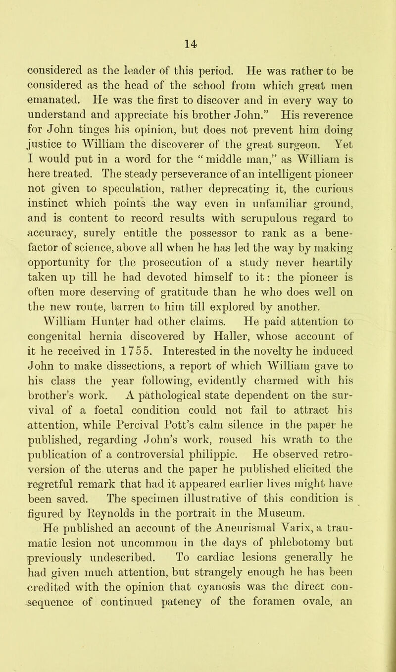 considered as the leader of this period. He was rather to be considered as the head of the school from which great men emanated. He was the first to discover and in every way to understand and appreciate his brother John.” His reverence for John tinges his opinion, but does not prevent him doing justice to William the discoverer of the great surgeon. Yet I would put in a word for the “ middle man,” as William is here treated. The steady perseverance of an intelligent pioneer not given to speculation, rather deprecating it, the curious instinct which points the way even in unfamiliar ground, and is content to record results with scrupulous regard to accuracy, surely entitle the possessor to rank as a bene- factor of science, above all when he has led the way by making opportunity for the prosecution of a study never heartily taken up till he had devoted himself to it: the pioneer is often more deserving of gratitude than he who does well on the new route, barren to him till explored by another. William Hunter had other claims. He paid attention to congenital hernia discovered by Haller, whose account of it he received in 1755. Interested in the novelty he induced John to make dissections, a report of which William gave to his class the year following, evidently charmed with his brother’s work. A pathological state dependent on the sur- vival of a foetal condition could not fail to attract his attention, while Percival Pott’s calm silence in the paper he published, regarding John’s work, roused his wrath to the publication of a controversial philippic. He observed retro- version of the uterus and the paper he published elicited the regretful remark that had it appeared earlier lives might have been saved. The specimen illustrative of this condition is figured by Eeynolds in the portrait in the Museum. He published an account of the Aneurismal Varix, a trau- matic lesion not uncommon in the days of phlebotomy but previously undescribed. To cardiac lesions generally he had given much attention, but strangely enough he has been credited with the opinion that cyanosis was the direct con- sequence of continued patency of the foramen ovale, an