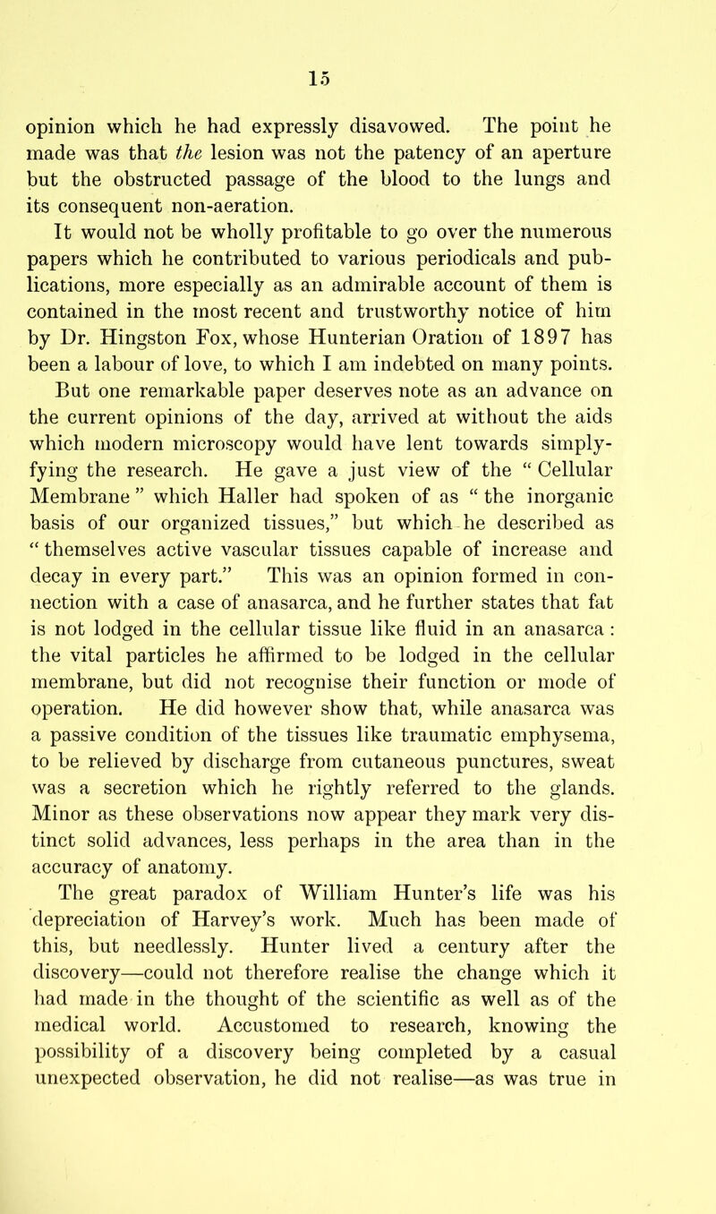 opinion which he had expressly disavowed. The point he made was that the lesion was not the patency of an aperture but the obstructed passage of the blood to the lungs and its consequent non-aeration. It would not be wholly profitable to go over the numerous papers which he contributed to various periodicals and pub- lications, more especially as an admirable account of them is contained in the most recent and trustworthy notice of him by Dr. Kingston Fox, whose Hunterian Oration of 1897 has been a labour of love, to which I am indebted on many points. But one remarkable paper deserves note as an advance on the current opinions of the day, arrived at without the aids which modern microscopy would have lent towards simply- fying the research. He gave a just view of the “ Cellular Membrane ” which Haller had spoken of as “ the inorganic basis of our organized tissues,” but which he described as “ themselves active vascular tissues capable of increase and decay in every part.” This was an opinion formed in con- nection with a case of anasarca, and he further states that fat is not lodged in the cellular tissue like fluid in an anasarca : the vital particles he affirmed to be lodged in the cellular membrane, but did not recognise their function or mode of operation. He did however show that, while anasarca was a passive condition of the tissues like traumatic emphysema, to be relieved by discharge from cutaneous punctures, sweat was a secretion which he rightly referred to the glands. Minor as these observations now appear they mark very dis- tinct solid advances, less perhaps in the area than in the accuracy of anatomy. The great paradox of William Hunter’s life was his depreciation of Harvey’s work. Much has been made of this, but needlessly. Hunter lived a century after the discovery—could not therefore realise the change which it had made in the thought of the scientific as well as of the medical world. Accustomed to research, knowing the possibility of a discovery being completed by a casual unexpected observation, he did not realise—as was true in