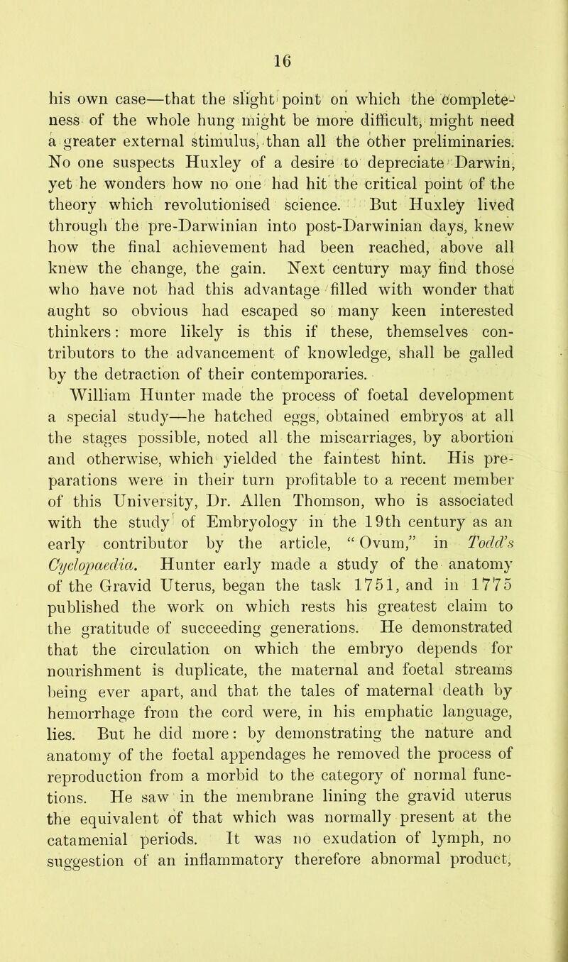 his own case—that the slight' point on which the t]fomplete- ness of the whole hung might be more difficulty might need a greater external stimulus^ than all the other preliminaries. No one suspects Huxley of a desire to depreciate Darwin, yet he wonders how no one had hit the critical point of the theory which revolutionised science. ' But Huxley lived through the pre-Darwinian into post-Darwinian days, knew how the final achievement had been reached, above all knew the change, the gain. Next century may find those who have not had this advantage filled with wonder that aught so obvious had escaped so many keen interested thinkers: more likely is this if these, themselves con- tributors to the advancement of knowledge, shall be galled by the detraction of their contemporaries. William Hunter made the process of foetal development a special study—he hatched eggs, obtained embryos at all the stages possible, noted all the miscarriages, by abortion and otherwise, which yielded the faintest hint. His pre- parations were in their turn profitable to a recent member of this University, Dr. Allen Thomson, who is associated with the study' of Embryology in the 19th century as an early contributor by the article, “ Ovum,” in Todd’s Cyclopaedia. Hunter early made a study of the anatomy of the Gravid Uterus, began the task 1751, and in 1775 published the work on which rests his greatest claim to the gratitude of succeeding generations. He demonstrated that the circulation on which the embryo depends for nourishment is duplicate, the maternal and foetal streams being ever apart, and that the tales of maternal death by hemorrhage from the cord were, in his emphatic language, lies. But he did more; by demonstrating the nature and anatomy of the foetal appendages he removed the process of reproduction from a morbid to tbe category of normal func- tions. He saw in the membrane lining the gravid uterus the equivalent of that which was normally present at the catamenial periods. It was no exudation of lymph, no suggestion of an inflammatory therefore abnormal product.