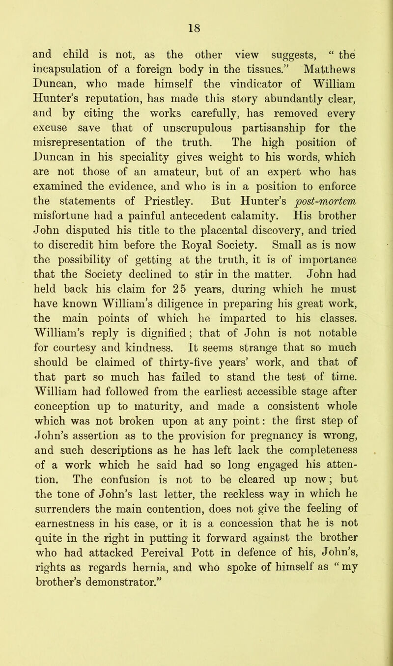 and child is not, as the other view suggests, “ the incapsulation of a foreign body in the tissues.” Matthews Duncan, who made himself the vindicator of William Hunter’s reputation, has made this story abundantly clear, and by citing the works carefully, has removed every excuse save that of unscrupulous partisanship for the misrepresentation of the truth. The high position of Duncan in his speciality gives weight to his words, which are not those of an amateur, but of an expert who has examined the evidence, and who is in a position to enforce the statements of Priestley. But Hunter’s post-mortem misfortune had a painful antecedent calamity. His brother John disputed his title to the placental discovery, and tried to discredit him before the Eoyal Society. Small as is now the possibility of getting at the truth, it is of importance that the Society declined to stir in the matter. John had held back his claim for 25 years, during which he must have known William’s diligence in preparing his great work, the main points of which he imparted to his classes. William’s reply is dignified; that of John is not notable for courtesy and kindness. It seems strange that so much should be claimed of thirty-five years’ work, and that of that part so much has failed to stand the test of time. William had followed from the earliest accessible stage after conception up to maturity, and made a consistent whole which was not broken upon at any point: the first step of John’s assertion as to the provision for pregnancy is wrong, and such descriptions as he has left lack the completeness of a work which he said had so long engaged his atten- tion. The confusion is not to be cleared up now; but the tone of John’s last letter, the reckless way in which he surrenders the main contention, does not give the feeling of earnestness in his case, or it is a concession that he is not quite in the right in putting it forward against the brother who had attacked Percival Pott in defence of his, John’s, rights as regards hernia, and who spoke of himself as “ my brother’s demonstrator.”