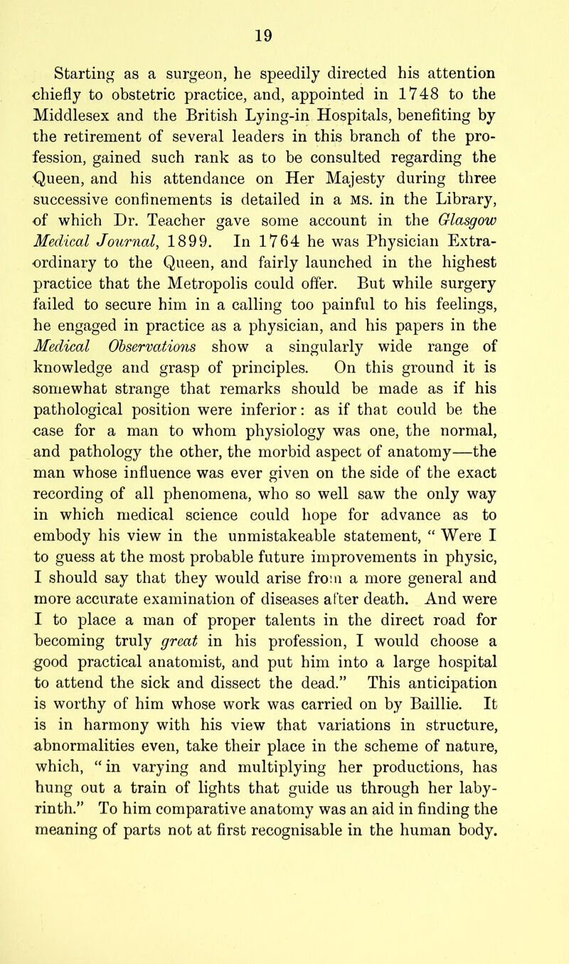 Starting as a surgeon, he speedily directed his attention chiefly to obstetric practice, and, appointed in 1748 to the Middlesex and the British Lying-in Hospitals, benefiting by the retirement of several leaders in this branch of the pro- fession, gained such rank as to be consulted regarding the Queen, and his attendance on Her Majesty during three successive confinements is detailed in a MS. in the Library, of which Dr. Teacher gave some account in the Glasgow Medical Journal, 1899. In 1764 he was Physician Extra- ordinary to the Queen, and fairly launched in the highest practice that the Metropolis could offer. But while surgery failed to secure him in a calling too painful to his feelings, he engaged in practice as a physician, and his papers in the Medical Ohsermtions show a singularly wide range of knowledge and grasp of principles. On this ground it is somewhat strange that remarks should be made as if his pathological position were inferior: as if that could be the case for a man to whom physiology was one, the normal, and pathology the other, the morbid aspect of anatomy—the man whose influence was ever given on the side of the exact recording of all phenomena, who so well saw the only way in which medical science could hope for advance as to embody his view in the unmistakeable statement, “ Were I to guess at the most probable future improvements in physic, I should say that they would arise from a more general and more accurate examination of diseases after death. And were I to place a man of proper talents in the direct road for becoming truly great in his profession, I would choose a good practical anatomist, and put him into a large hospital to attend the sick and dissect the dead.” This anticipation is worthy of him whose work was carried on by Baillie. It is in harmony with his view that variations in structure, abnormalities even, take their place in the scheme of nature, which, “ in varying and multiplying her productions, has hung out a train of lights that guide us through her laby- rinth.” To him comparative anatomy was an aid in finding the meaning of parts not at first recognisable in the human body.