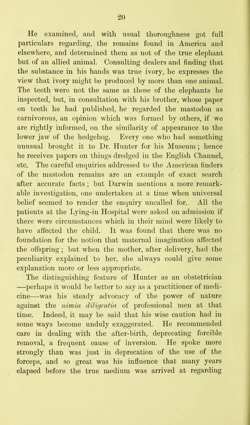 He examined, and with usual thoroughness got full particulars regarding, the remains found in America and elsewhere, and determined them as not of the true elephant but of an allied animal. Consulting dealers and finding that the substance in his hands was true ivory, he expresses the view that ivory might be produced by more than one animal. The teeth were not the same as those of the elephants he inspected, but, in consultation with his brother, whose paper on teeth he had published, he regarded the mastodon as carnivorous, an opinion which was formed by others, if we are rightly informed, on the similarity of appearance to the lower jaw of the hedgehog. Every one who had something unusual brought it to Dr. Hunter for his Museum ; hence he receives papers on things dredged in the English Channel, etc. The careful enquiries addressed to the American finders of the mastodon remains are an example of exact search after accurate facts ; but Darwin mentions a more remark- able investigation, one undertaken at a time when universal belief seemed to render the enquiry uncalled for. All the patients at the Lying-in Hospital were asked on admission if there were circumstances which in their mind were likely to have affected the child. It was found that there was no foundation for the notion that maternal imagination affected the offspring ; but when the mother, after delivery, had the peculiarity explained to her, she always could give some explanation more or less appropriate. The distinguishing feature of Hunter as an obstetrician —perhaps it would be better to say as a practitioner of medi- cine—was his steady advocacy of the power of nature against the nimia diligentia of professional men at that time. Indeed, it may be said that his wise caution had in some ways become unduly exaggerated. He recommended care in dealing with the after-birth, deprecating forcible removal, a frequent cause of inversion. He spoke more strongly than was just in deprecation of the use of the forceps, and so great was his influence that many years elapsed before the true medium was arrived at regarding