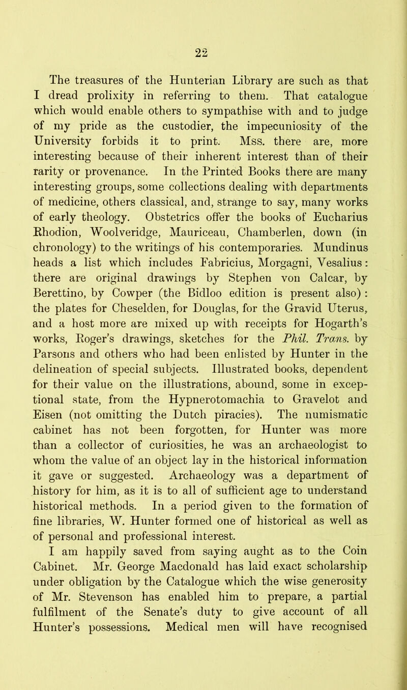 The treasures of the Hunterian Library are such as that I dread prolixity in referring to them. That catalogue which would enable others to sympathise with and to judge of my pride as the custodier, the impecuniosity of the University forbids it to print. Mss. there are, more interesting because of their inherent interest than of their rarity or provenance. In the Printed Books there are many interesting groups, some collections dealing with departments of medicine, others classical, and, strange to say, many works of early theology. Obstetrics offer the books of Eucharius Ehodion, Woolveridge, Mauriceau, Chamberlen, down (in chronology) to the writings of his contemporaries. Mundinus heads a list which includes Eabricius, Morgagni, Vesalius: there are original drawings by Stephen von Calcar, by Berettino, by Cowper (the Bidloo edition is present also) : the plates for Cheselden, for Douglas, for the Gravid Uterus, and a host more are mixed up with receipts for Hogarth’s works, Eoger’s drawings, sketches for the Phil. Trains, by Parsons and others who had been enlisted by Hunter in the delineation of special subjects. Illustrated books, dependent for their value on the illustrations, abound, some in excep- tional state, from the Hypnerotomachia to Gravelot and Eisen (not omitting the Dutch piracies). The numismatic cabinet has not been forgotten, for Hunter was more than a collector of curiosities, he was an archaeologist to whom the value of an object lay in the historical information it gave or suggested. Archaeology was a department of history for him, as it is to all of sufficient age to understand historical methods. In a period given to the formation of fine libraries, W. Hunter formed one of historical as well as of personal and professional interest. I am happily saved from saying aught as to the Coin Cabinet. Mr. George Macdonald has laid exact scholarship under obligation by the Catalogue which the wise generosity of Mr. Stevenson has enabled him to prepare, a partial fulfilment of the Senate’s duty to give account of all Hunter’s possessions. Medical men will have recognised