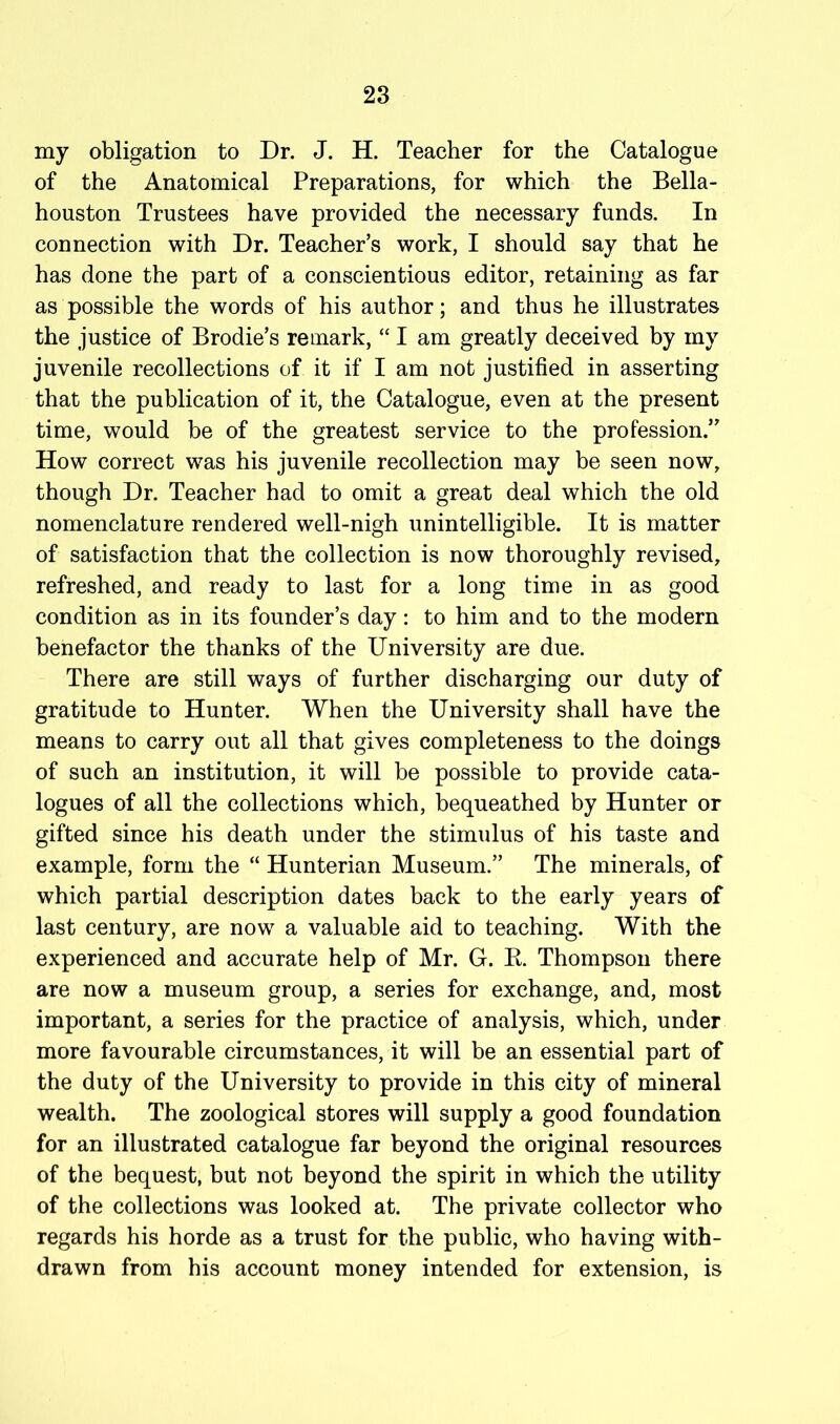 my obligation to Dr. J. H. Teacher for the Catalogue of the Anatomical Preparations, for which the Bella- houston Trustees have provided the necessary funds. In connection with Dr. Teacher’s work, I should say that he has done the part of a conscientious editor, retaining as far as possible the words of his author; and thus he illustrates the justice of Brodie’s remark, “ I am greatly deceived by my juvenile recollections of it if I am not justified in asserting that the publication of it, the Catalogue, even at the present time, would be of the greatest service to the profession.” How correct was his juvenile recollection may be seen now, though Dr. Teacher had to omit a great deal which the old nomenclature rendered well-nigh unintelligible. It is matter of satisfaction that the collection is now thoroughly revised, refreshed, and ready to last for a long time in as good condition as in its founder’s day: to him and to the modern benefactor the thanks of the University are due. There are still ways of further discharging our duty of gratitude to Hunter. When the University shall have the means to carry out all that gives completeness to the doings of such an institution, it will be possible to provide cata- logues of all the collections which, bequeathed by Hunter or gifted since his death under the stimulus of his taste and example, form the “ Hunterian Museum.” The minerals, of which partial description dates hack to the early years of last century, are now a valuable aid to teaching. With the experienced and accurate help of Mr. G. K. Thompson there are now a museum group, a series for exchange, and, most important, a series for the practice of analysis, which, under more favourable circumstances, it will be an essential part of the duty of the University to provide in this city of mineral wealth. The zoological stores will supply a good foundation for an illustrated catalogue far beyond the original resources of the bequest, but not beyond the spirit in which the utility of the collections was looked at. The private collector who regards his horde as a trust for the public, who having with- drawn from his account money intended for extension, is
