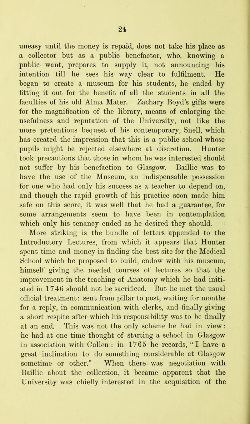 uneasy until the money is repaid, does not take his place as a collector but as a public benefactor, who, knowing a public want, prepares to supply it, not announcing his intention till he sees his way clear to fulfilment. He began to create a museum for his students, he ended by fitting it out for the benefit of all the students in all the faculties of his old Alma Mater. Zachary Boyd’s gifts were for the magnification of the library, means of enlarging the usefulness and reputation of the University, not like the more pretentious bequest of his contemporary, Snell, which has created the impression that this is a public school whose pupils might be rejected elsewhere at discretion. Hunter took precautions that those in whom he was interested should not suffer by his benefaction to Glasgow. Baillie was to have the use of the Museum, an indispensable possession for one who had only his success as a teacher to depend on, and though the rapid growth of his practice soon made him safe on this score, it was well that he had a guarantee, for some arrangements seem to have been in contemplation which only his tenancy ended as he desired they should. More striking is the bundle of letters appended to the Introductory Lectures, from which it appears that Hunter spent time and money in finding the best site for the Medical School which he proposed to build, endow with his museum, himself giving the needed courses of lectures so that the improvement in the teaching of Anatomy which he had initi- ated in 1746 should not be sacrificed. But he met the usual official treatment: sent from pillar to post, waiting for months for a reply, in communication with clerks, and finally giving a short respite after which his responsibility was to be finally at an end. This was not the only scheme he had in view: he had at one time thought of starting a school in Glasgow in association with Cullen : in 1765 he records, “ I have a great inclination to do something considerable at Glasgow sometime or other.” When there was negotiation with Baillie about the collection, it became apparent that the University was chiefly interested in the acquisition of the
