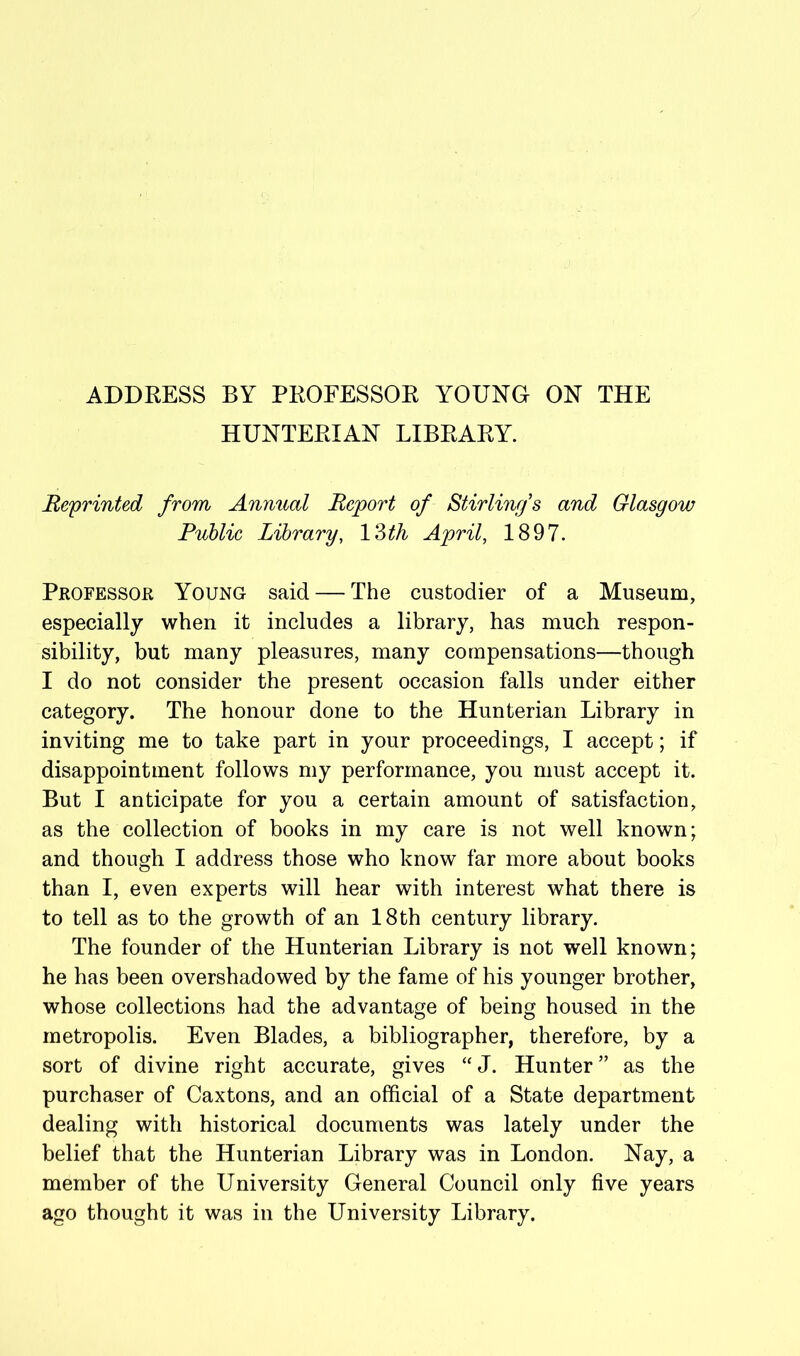 ADDRESS BY PROFESSOR YOUNG ON THE HUNTERIAN LIBRARY. Reprinted from Annual Report of Stirlinr/s and Glasgow Public Library, IZth April, 1897. Professor Young said — The custodier of a Museum, especially when it includes a library, has much respon- sibility, but many pleasures, many compensations—though I do not consider the present occasion falls under either category. The honour done to the Hunterian Library in inviting me to take part in your proceedings, I accept; if disappointment follows my performance, you must accept it. But I anticipate for you a certain amount of satisfaction, as the collection of books in my care is not well known; and though I address those who know far more about books than I, even experts will hear with interest what there is to tell as to the growth of an 18 th century library. The founder of the Hunterian Library is not well known; he has been overshadowed by the fame of his younger brother, whose collections had the advantage of being housed in the metropolis. Even Blades, a bibliographer, therefore, by a sort of divine right accurate, gives “J. Hunter” as the purchaser of Caxtons, and an official of a State department dealing with historical documents was lately under the belief that the Hunterian Library was in London. Nay, a member of the University General Council only five years ago thought it was in the University Library.