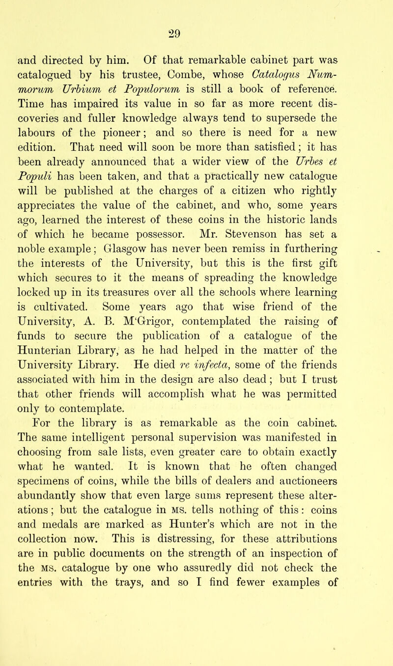 and directed by him. Of that remarkable cabinet part was catalogued by his trustee, Combe, whose Gatalogus Num- morum Urbium et Populorum is still a book of reference. Time has impaired its value in so far as more recent dis- coveries and fuller knowledge always tend to supersede the labours of the pioneer; and so there is need for a new edition. That need will soon be more than satisfied; it has been already announced that a wider view of the Urhes et Populi has been taken, and that a practically new catalogue will be published at the charges of a citizen who rightly appreciates the value of the cabinet, and who, some years ago, learned the interest of these coins in the historic lands of which he became possessor. Mr. Stevenson has set a noble example; Glasgow has never been remiss in furthering the interests of the University, but this is the first gift which secures to it the means of spreading the knowledge locked up in its treasures over all the schools where learning is cultivated. Some years ago that wise friend of the University, A. B. M‘Grigor, contemplated the raising of funds to secure the publication of a catalogue of the Hunterian Library, as he had helped in the matter of the University Library. He died re infecta, some of the friends associated with him in the design are also dead ; but I trust that other friends will accomplish what he was permitted only to contemplate. For the library is as remarkable as the coin cabinet. The same intelligent personal supervision was manifested in choosing from sale lists, even greater care to obtain exactly what he wanted. It is known that he often changed specimens of coins, while the bills of dealers and auctioneers abundantly show that even large sums represent these alter- ations ; but the catalogue in ms. tells nothing of this: coins and medals are marked as Hunter’s which are not in the collection now. This is distressing, for these attributions are in public documents on the strength of an inspection of the MS. catalogue by one who assuredly did not check the entries with the trays, and so I find fewer examples of