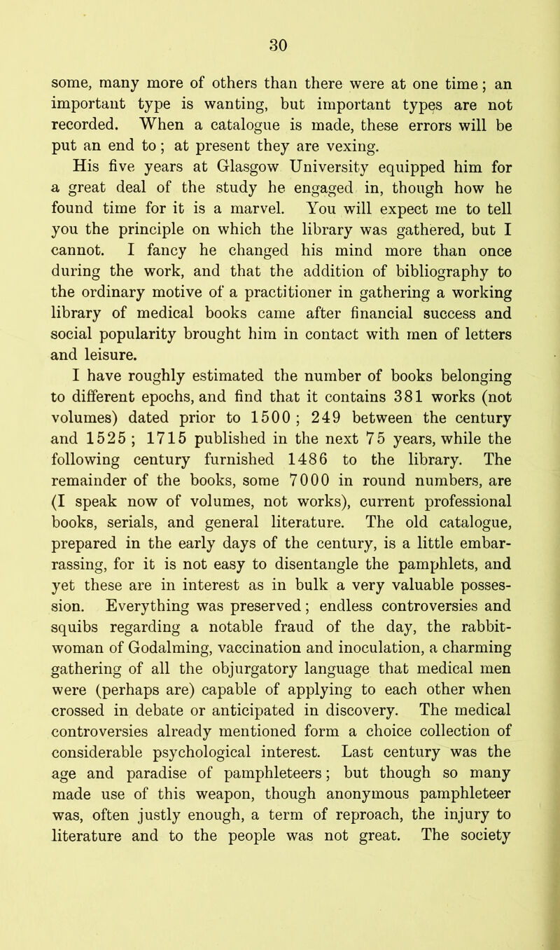 some, many more of others than there were at one time; an important type is wanting, but important types are not recorded. When a catalogue is made, these errors will be put an end to; at present they are vexing. His five years at Glasgow University equipped him for a great deal of the study he engaged in, though how he found time for it is a marvel. You will expect me to tell you the principle on which the library was gathered, but I cannot. I fancy he changed his mind more than once during the work, and that the addition of bibliography to the ordinary motive of a practitioner in gathering a working library of medical books came after financial success and social popularity brought him in contact with men of letters and leisure. I have roughly estimated the number of books belonging to different epochs, and find that it contains 381 works (not volumes) dated prior to 1500; 249 between the century and 1525; 1715 published in the next 75 years, while the following century furnished 1486 to the library. The remainder of the books, some 7000 in round numbers, are (I speak now of volumes, not works), current professional books, serials, and general literature. The old catalogue, prepared in the early days of the century, is a little embar- rassing, for it is not easy to disentangle the pamphlets, and yet these are in interest as in bulk a very valuable posses- sion. Everything was preserved; endless controversies and squibs regarding a notable fraud of the day, the rabbit- woman of Godaiming, vaccination and inoculation, a charming gathering of all the objurgatory language that medical men were (perhaps are) capable of applying to each other when crossed in debate or anticipated in discovery. The medical controversies already mentioned form a choice collection of considerable psychological interest. Last century was the age and paradise of pamphleteers; but though so many made use of this weapon, though anonymous pamphleteer was, often justly enough, a term of reproach, the injury to literature and to the people was not great. The society I