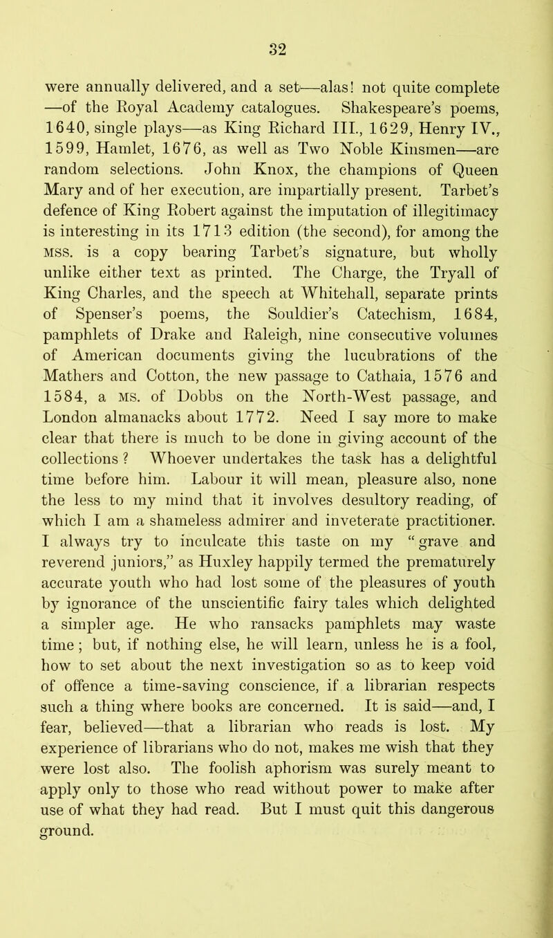 were annually delivered, and a set—alas! not quite complete —of the Eoyal Academy catalogues. Shakespeare’s poems, 1640, single plays—as King Kichard III., 1629, Henry IV., 1599, Hamlet, 1676, as well as Two Koble Kinsmen—are random selections. John Knox, the champions of Queen Mary and of her execution, are impartially present. Tarhet’s defence of King Eobert against the imputation of illegitimacy is interesting in its 1713 edition (the second), for among the MSS. is a copy bearing Tarbet’s signature, but wholly unlike either text as printed. The Charge, the Tryall of King Charles, and the speech at Whitehall, separate prints of Spenser’s poems, the Souldier’s Catechism, 1684, pamphlets of Drake and Ealeigh, nine consecutive volumes of American documents giving the lucubrations of the Mathers and Cotton, the new passage to Cathaia, 1576 and 1584, a MS. of Dobbs on the Korth-West passage, and London almanacks about 1772. Need I say more to make clear that there is much to be done in giving account of the collections ? Whoever undertakes the task has a delightful time before him. Labour it will mean, pleasure also, none the less to my mind that it involves desultory reading, of which I am a shameless admirer and inveterate practitioner. I always try to inculcate this taste on my “ grave and reverend juniors,” as Huxley happily termed the prematurely accurate youth who had lost some of the pleasures of youth by ignorance of the unscientific fairy tales which delighted a simpler age. He who ransacks pamphlets may waste time; but, if nothing else, he will learn, unless he is a fool, how to set about the next investigation so as to keep void of offence a time-saving conscience, if a librarian respects such a thing where books are concerned. It is said—and, I fear, believed—that a librarian who reads is lost. My experience of librarians who do not, makes me wish that they were lost also. The foolish aphorism was surely meant to apply only to those who read without power to make after use of what they had read. But I must quit this dangerous ground.
