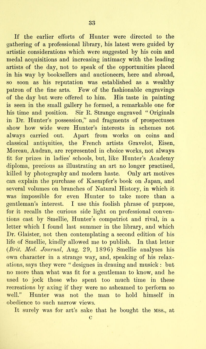 If the earlier efforts of Hunter were directed to the gathering of a professional library, his latest were guided by artistic considerations which were suggested by his coin and medal acquisitions and increasing intimacy with the leading artists of the day, not to speak of the opportunities placed in his way by booksellers and auctioneers, here and abroad, so soon as his reputation was established as a wealthy patron of the fine arts. Few of the fashionable engravings of the day but were offered to him. His taste in painting is seen in the small gallery he formed, a remarkable one for his time and position. Sir E. Strange engraved “ Originals in Dr. Hunter’s possession,” and fragments of prospectuses show how wide were Hunter’s interests in schemes not always carried out. Apart from works on coins and classical antiquities, the French artists Gravelot, Eisen, Moreau, Audran, are represented in choice works, not always fit for prizes in ladies’ schools, but, like Hunter’s Academy diploma, precious as illustrating an art no longer practised, killed by photography and modern haste. Only art motives can explain the purchase of Kaempfer’s book on Japan, and several volumes on branches of Natural History, in which it was impossible for even Hunter to take more than a gentleman’s interest. I use this foolish phrase of purpose, for it recalls the curious side light on professional conven- tions cast by Smellie, Hunter’s compatriot and rival, in a letter which I found last summer in the library, and which Dr. Glaister, not then contemplating a second edition of his life of Smellie, kindly allowed me to publish. In that letter {Brit. Med. Journal, Aug. 29, 1896) Smellie analyses his own character in a strange way, and, speaking of his relax- ations, says they were “ designes in drauing and musick : but no more than what was fit for a gentleman to know, and he used to jock those who spent too much time in these recreations by axing if they were no asheamed to perform so well.” Hunter was not the man to hold himself in obedience to such narrow views. It surely was for art’s sake that he bought the mss., at c