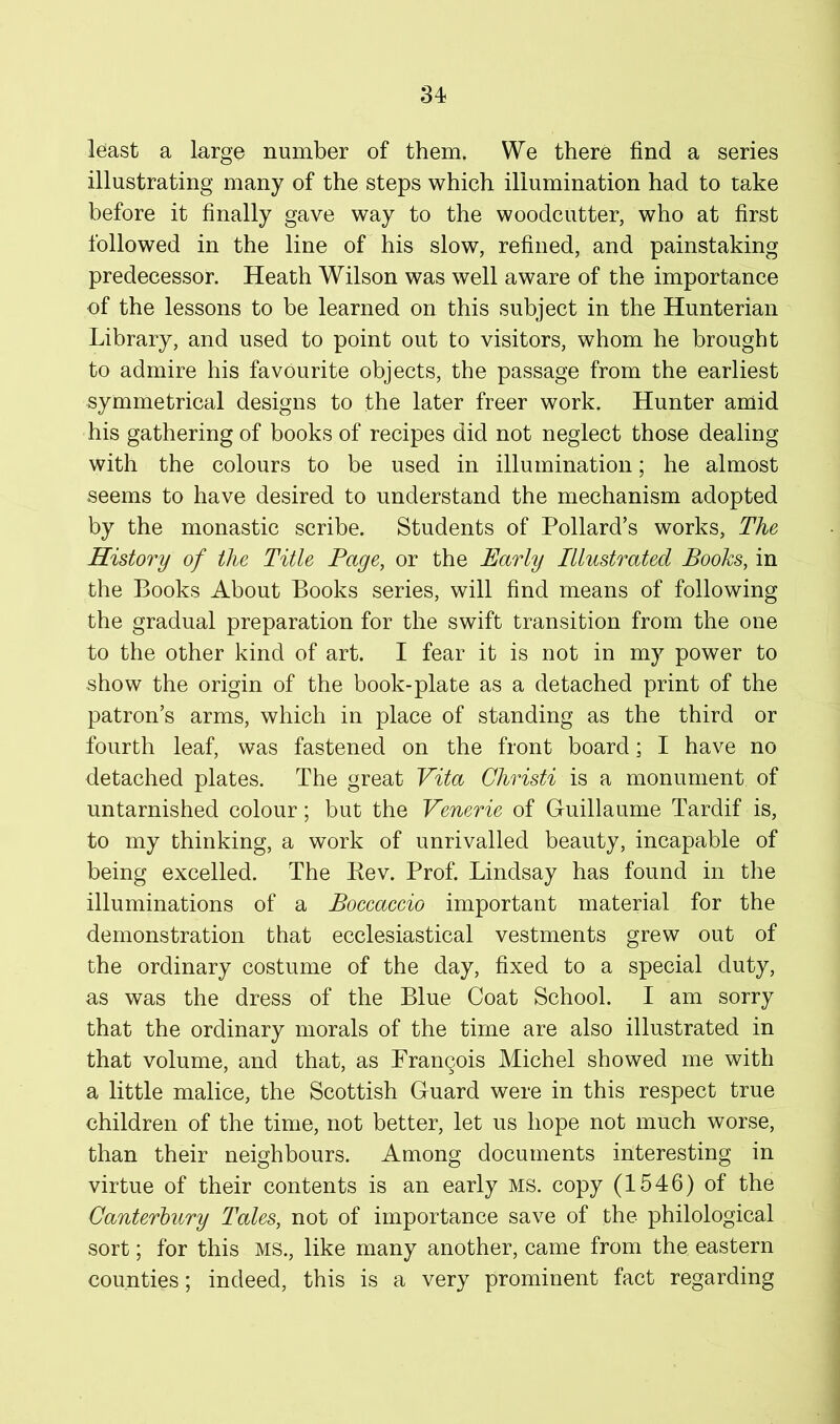 least a large number of them. We there find a series illustrating many of the steps which illumination had to take before it finally gave way to the woodcutter, who at first followed in the line of his slow, refined, and painstaking predecessor. Heath Wilson was well aware of the importance of the lessons to be learned on this subject in the Hunterian Library, and used to point out to visitors, whom he brought to admire his favourite objects, the passage from the earliest symmetrical designs to the later freer work. Hunter amid his gathering of books of recipes did not neglect those dealing with the colours to be used in illumination; he almost seems to have desired to understand the mechanism adopted by the monastic scribe. Students of Pollard’s works. The History of the Title Page, or the Early Illustrated Books, in the Books About Books series, will find means of following the gradual preparation for the swift transition from the one to the other kind of art. I fear it is not in my power to show the origin of the book-plate as a detached print of the patron’s arms, which in place of standing as the third or fourth leaf, was fastened on the front board; I have no detached plates. The great Vita Christi is a monument of untarnished colour; but the Venerie of Guillaume Tardif is, to my thinking, a work of unrivalled beauty, incapable of being excelled. The Kev. Prof. Lindsay has found in the illuminations of a Boecaecio important material for the demonstration that ecclesiastical vestments grew out of the ordinary costume of the day, fixed to a special duty, as was the dress of the Blue Coat School. I am sorry that the ordinary morals of the time are also illustrated in that volume, and that, as PranQois Michel showed me with a little malice, the Scottish Guard were in this respect true children of the time, not better, let us hope not much worse, than their neighbours. Among documents interesting in virtue of their contents is an early ms. copy (1546) of the Canterbury Tales, not of importance save of the philological sort; for this ms., like many another, came from the eastern counties; indeed, this is a very prominent fact regarding