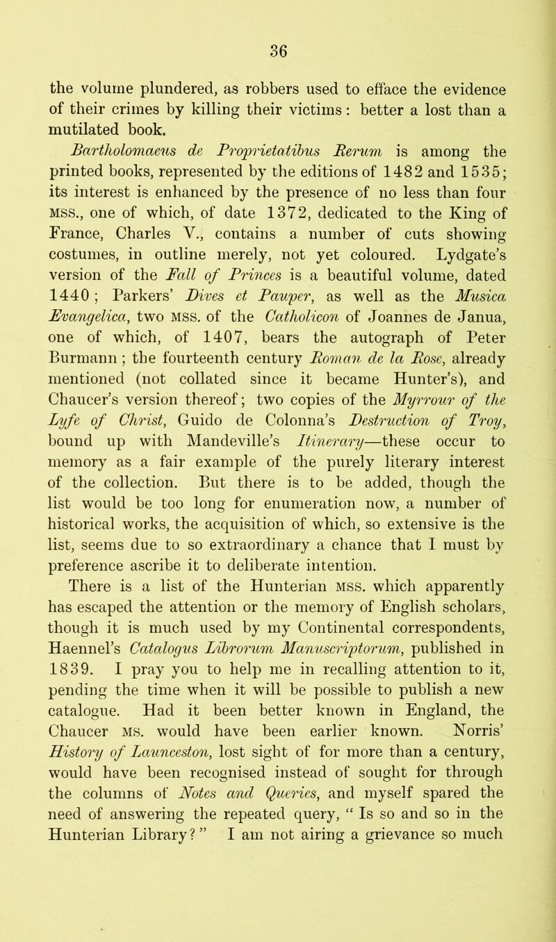 the volume plundered, as robbers used to efface the evidence of their crimes by killing their victims: better a lost than a mutilated book. Bartholomaeus de Proprietatihus Perum is among the printed books, represented by the editions of 1482 and 1535; its interest is enhanced by the presence of no less than four MSS., one of which, of date 1372, dedicated to the King of France, Charles Y., contains a number of cuts showing costumes, in outline merely, not yet coloured. Lydgate’s version of the Fall of Princes is a beautiful volume, dated 1440 ; Parkers’ Dives et Pau'per, as well as the Musica Evangelica, two MSS. of the Catholicon of Joannes de Janua, one of which, of 1407, bears the autograph of Peter Burmann ; the fourteenth century Roman de let Rose, already mentioned (not collated since it became Hunter’s), and Chaucer’s version thereof; two copies of the Myrrour of the Lyfe of Christ, Guido de Colonna’s Destruction of Troy, bound up with Mandeville’s Itinerary—these occur to memory as a fair example of the purely literary interest of the collection. But there is to be added, though the list would be too long for enumeration now, a number of historical works, the acquisition of which, so extensive is the list, seems due to so extraordinary a chance that I must by preference ascribe it to deliberate intention. There is a list of the Hunterian mss. which apparently has escaped the attention or the memory of English scholars, though it is much used by my Continental correspondents, Haennel’s Catalogus Lihrorum Manuscriytorum, published in 1839. I pray you to help me in recalling attention to it, pending the time when it will be possible to publish a new catalogue. Had it been better known in England, the Chaucer ms. would have been earlier known. Korris’ History of Launceston, lost sight of for more than a century, would have been recognised instead of sought for through the columns of Notes and Queries, and myself spared the need of answering the repeated query, “ Is so and so in the Hunterian Library? ” I am not airing a grievance so much