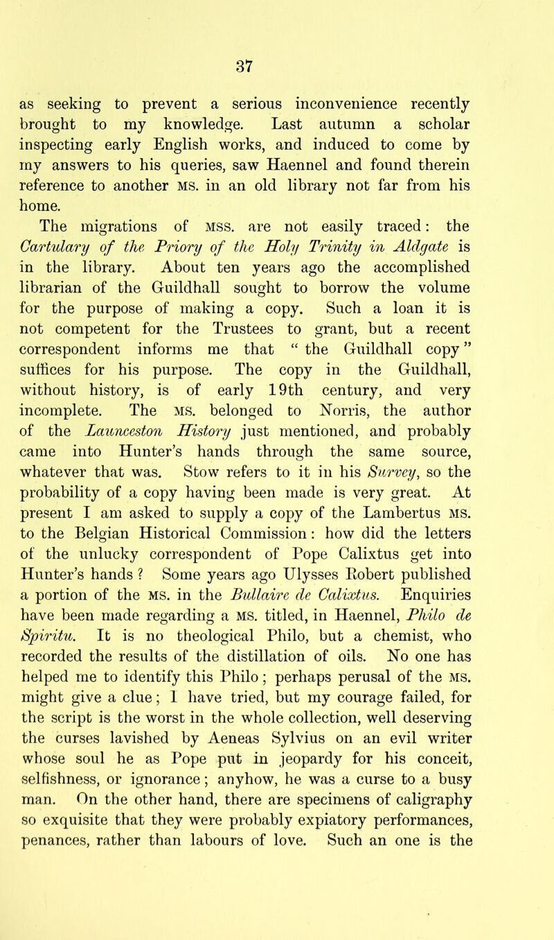 as seeking to prevent a serious inconvenience recently brought to my knowledge. Last autumn a scholar inspecting early English works, and induced to come by my answers to his queries, saw Haennel and found therein reference to another ms. in an old library not far from his home. The migrations of mss. are not easily traced: the Cartulary of the Priory of the Holy Trinity in Aldgate is in the library. About ten years ago the accomplished librarian of the Guildhall sought to borrow the volume for the purpose of making a copy. Such a loan it is not competent for the Trustees to grant, but a recent correspondent informs me that “ the Guildhall copy ” suffices for his purpose. The copy in the Guildhall, without history, is of early 19th century, and very incomplete. The ms. belonged to Norris, the author of the Launceston History just mentioned, and probably came into Hunter’s hands through the same source, whatever that was. Stow refers to it in his Survey, so the probability of a copy having been made is very great. At present I am asked to supply a copy of the Lambertus ms. to the Belgian Historical Commission: how did the letters of the unlucky correspondent of Pope Calixtus get into Hunter’s hands ? Some years ago Ulysses Eobert published a portion of the ms. in the Bullaire de Calixtus. Enquiries have been made regarding a ms. titled, in Haennel, Philo de Spiritu. It is no theological Philo, but a chemist, who recorded the results of the distillation of oils. No one has helped me to identify this Philo; perhaps perusal of the MS. might give a clue; I have tried, but my courage failed, for the script is the worst in the whole collection, well deserving the curses lavished by Aeneas Sylvius on an evil writer whose soul he as Pope put in jeopardy for his conceit, selfishness, or ignorance; anyhow, he was a curse to a busy man. On the other hand, there are specimens of caligraphy so exquisite that they were probably expiatory performances, penances, rather than labours of love. Such an one is the