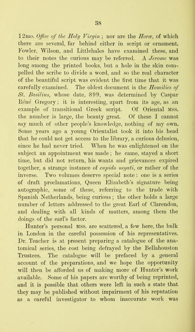 12 mo. Office of the Holy Virgin; nor are the Horm, of which there are several, far behind either in script or ornament. Fowler, Wilson, and Littlehales have examined these, and to their notes the curious may be referred. A Jerome was long among the printed books, but a hole in the skin com- pelled the scribe to divide a word, and so the real character of the beautiful script was evident the first time that it was carefully examined. The oldest document is the Homilies of St. Basilius, whose date, 899, was determined by Caspar Eene Gregory; it is interesting, apart from its age, as an example of transitional Greek script. Of Oriental MSS. the number is large, the beauty great. Of these I cannot say much of other people’s knowledge, nothing of my own. Some years ago a young Orientalist took it into his head that he could not get access to the library, a curious delusion, since he had never tried. When he was enlightened on the subject an appointment was made; he came, stayed a short time, but did not return, his wants and grievances expired together, a strange instance of cupido negati, or rather of the inverse. Two volumes deserve special note: one is a series of draft proclamations, Queen Elizabeth’s signature being autographic, some of these, referring to the trade with Spanish FTetherlands, being curious; the other holds a large number of letters addressed to the great Earl of Clarendon, and dealing with all kinds of matters, among them the doings of the earl’s factor. Hunter’s personal MSS. are scattered, a few here, the bulk in London in the careful possession of his representatives. Dr. Teacher is at present preparing a catalogue of the ana- tomical series, the cost being defrayed by the Bellahouston Trustees. The catalogue will be prefaced by a general account of the preparations, and we hope the opportunity will then be afforded us of making more of Hunter’s work available. Some of his papers are worthy of being reprinted, and it is possible that others were left in such a state that they may be published without impairment of his reputation as a careful investigator to whom inaccurate work was