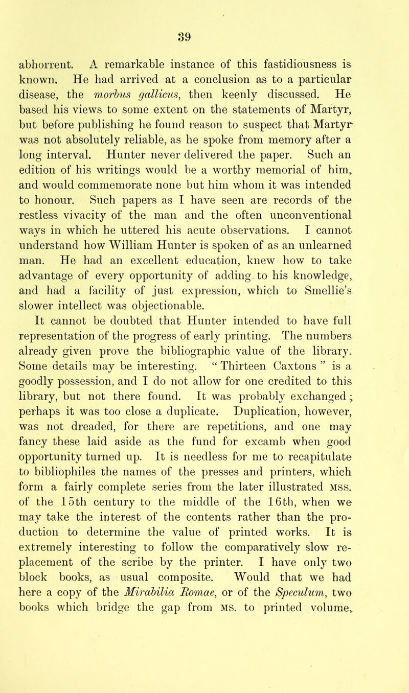 abhorrent. A remarkable instance of this fastidiousness is known. He had arrived at a conclusion as to a particular disease, the morbus gallimis, then keenly discussed. He based his views to some extent on the statements of Martyr, but before publishing he found reason to suspect that Martyr was not absolutely reliable, as he spoke from memory after a long interval. Hunter never delivered the paper. Such an edition of his writings would be a worthy memorial of him^ and would commemorate none but him whom it was intended to honour. Such papers as I have seen are records of the restless vivacity of the man and the often unconventional ways in which he uttered his acute observations. I cannot understand how William Hunter is spoken of as an unlearned man. He had an excellent education, knew how to take advantage of every opportunity of adding, to his knowledge, and had a facility of just expression, which to Smellie’s slower intellect was objectionable. It cannot be doubted that Hunter intended to have full representation of the progress of early printing. The numbers already given prove the bibliographic value of the library. Some details may be interesting. ‘‘ Thirteen Caxtons ” is a goodly possession, and I do not allow for one credited to this library, but not there found. It was probably exchanged ; perhaps it was too close a duplicate. Duplication, however, was not dreaded, for there are repetitions, and one may fancy these laid aside as the fund for excamb when good opportunity turned up. It is needless for me to recapitulate to bibliophiles the names of the presses and printers, which form a fairly complete series from the later illustrated mss. of the loth century to the middle of the 16th, when we may take the interest of the contents rather than the pro- duction to determine the value of printed works. It is extremely interesting to follow the comparatively slow re- placement of the scribe by the printer. I have only two block books, as usual composite. Would that we had here a copy of the Mirabilia Romae, or of the Speculum, two books which bridge the gap from ms. to printed volume^
