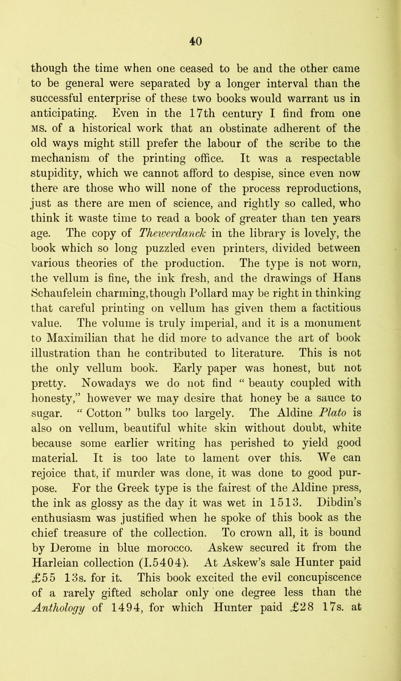 though the time when one ceased to be and the other came to be general were separated by a longer interval than the successful enterprise of these two books would warrant us in anticipating. Even in the 17th century I find from one MS. of a historical work that an obstinate adherent of the old ways might still prefer the labour of the scribe to the mechanism of the printing office. It was a respectable stupidity, which we cannot afford to despise, since even now there are those who will none of the process reproductions, just as there are men of science, and rightly so called, who think it waste time to read a book of greater than ten years age. The copy of Theiuerdanck in the library is lovely, the book which so long puzzled even printers, divided between various theories of the production. The type is not worn, the vellum is fine, the ink fresh, and the drawings of Hans Schaufelein charming, though Pollard may be right in thinking that careful printing on vellum has given them a factitious value. The volume is truly imperial, and it is a monument to Maximilian that he did more to advance the art of book illustration than he contributed to literature. This is not the only vellum book. Early paper was honest, but not pretty. Nowadays we do not find “ beauty coupled with honesty,” however we may desire that honey be a sauce to sugar. “ Cotton ” bulks too largely. The Aldine Plato is also on vellum, beautiful white skin without doubt, white because some earlier writing has perished to yield good material. It is too late to lament over this. We can rejoice that, if murder was done, it was done to good pur- pose. For the Greek type is the fairest of the Aldine press, the ink as glossy as the day it was wet in 1513. Dibdin’s enthusiasm was justified when he spoke of this book as the chief treasure of the collection. To crown all, it is bound by Derome in blue morocco. Askew secured it from the Harleian collection (1.5404). At Askew’s sale Hunter paid £55 13s. for it. This book excited the evil concupiscence of a rarely gifted scholar only one degree less than the Anthology of 1494, for which Hunter paid £28 l7s. at