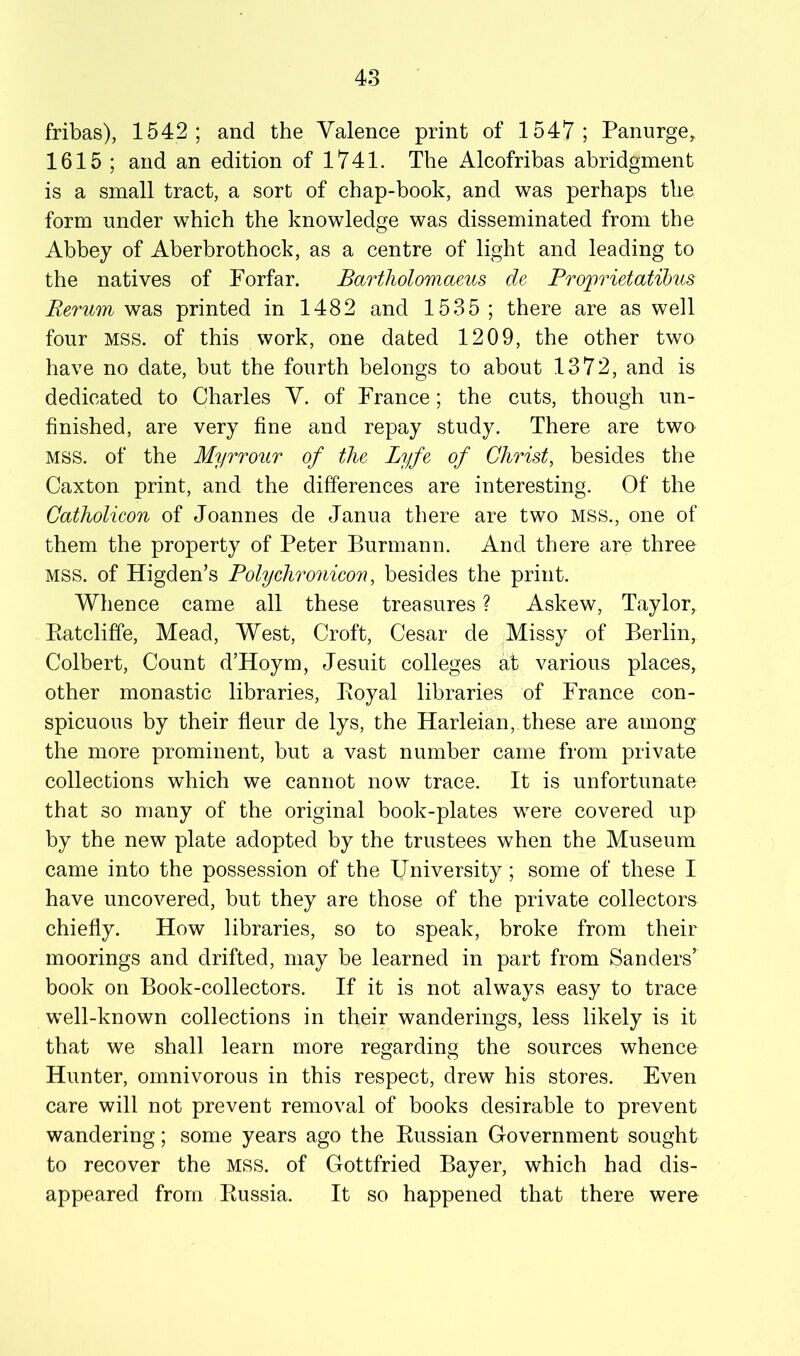 fribas), 1542; and the Valence print of 1547; Panurge^ 1615 ; and an edition of 1741. The Alcofribas abridgment is a small tract, a sort of chap-book, and was perhaps the form under which the knowledge was disseminated from the Abbey of Aberbrothock, as a centre of light and leading to the natives of Forfar. Bartholomaeus de Projwietatihus Rerum was printed in 1482 and 1535 ; there are as well four MSS. of this work, one dated 1209, the other two have no date, but the fourth belongs to about 1372, and is dedicated to Charles V. of France; the cuts, though un- finished, are very fine and repay study. There are two MSS. of the Myrrour of the Lyfe of Christ, besides the Caxton print, and the differences are interesting. Of the Catholicon of Joannes de Janua there are two mss., one of them the property of Peter Burmann. And there are three MSS. of Higden’s Polychronicon, besides the print. Whence came all these treasures ? Askew, Taylor, Eatcliffe, Mead, West, Croft, Cesar de Missy of Berlin, Colbert, Count d’Hoym, Jesuit colleges at various places, other monastic libraries, Eoyal libraries of France con- spicuous by their fleur de lys, the Harleian, these are among the more prominent, but a vast number came from private collections which we cannot now trace. It is unfortunate that so many of the original book-plates were covered up by the new plate adopted by the trustees when the Museum came into the possession of the University ; some of these I have uncovered, but they are those of the private collectors chiefly. How libraries, so to speak, broke from their moorings and drifted, may be learned in part from Sanders’ book on Book-collectors. If it is not always easy to trace well-known collections in their wanderings, less likely is it that we shall learn more regarding the sources whence Hunter, omnivorous in this respect, drew his stores. Even care will not prevent removal of books desirable to prevent wandering; some years ago the Eussian Government sought to recover the MSS. of Gottfried Bayer, which had dis- appeared from Eussia. It so happened that there were