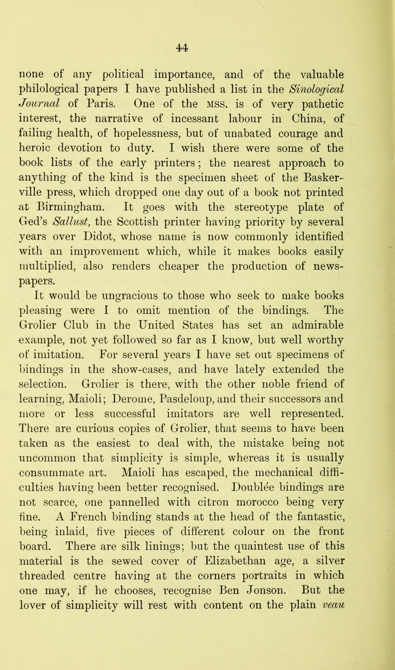none of any political importance, and of the valuable philological papers I have published a list in the Sinological Journal of Paris. One of the mss. is of very pathetic interest, the narrative of incessant labour in China, of failing health, of hopelessness, but of unabated courage and heroic devotion to duty. I wish there were some of the book lists of the early printers; the nearest approach to anything of the kind is the specimen sheet of the Basker- ville press, which dropped one day out of a book not printed at Birmingham. It goes with the stereotype plate of Ged’s Salhost, the Scottish printer having priority by several years over Didot, whose name is now commonly identified with an improvement which, while it makes books easily multiplied, also renders cheaper the production of news- papers. It would be ungracious to those who seek to make books pleasing were I to omit mention of the bindings. The Grolier Club in the United States has set an admirable example, not yet followed so far as I know, but well worthy of imitation. For several years I have set out specimens of bindings in the show-cases, and have lately extended the selection. Grolier is there, with the other noble friend of learning, Maioli; Derome, Pasdeloup, and their successors and more or less successful imitators are well represented. There are curious copies of Grolier, that seems to have been taken as the easiest to deal with, the mistake being not uncommon that simplicity is simple, whereas it is usually consummate art. Maioli has escaped, the mechanical diffi- culties having been better recognised. Doublee bindings are not scarce, one pannelled with citron morocco being very fine. A French binding stands at the head of the fantastic, being inlaid, five pieces of different colour on the front board. There are silk linings; but the quaintest use of this material is the sewed cover of Elizabethan age, a silver threaded centre having at the corners portraits in which one may, if he chooses, recognise Ben Jonson. But the lover of simplicity will rest with content on the plain veau