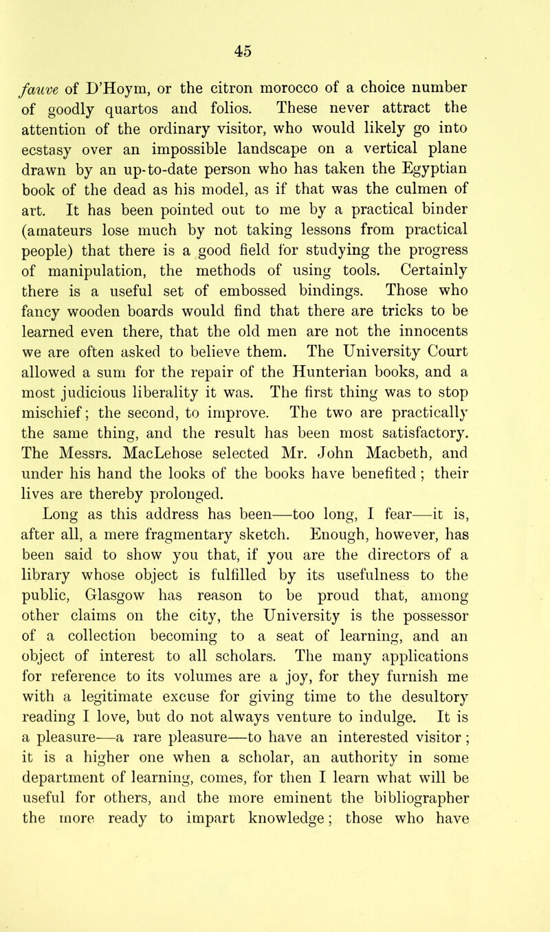 fauve of D’Hoym, or the citron morocco of a choice number of goodly quartos and folios. These never attract the attention of the ordinary visitor, who would likely go into ecstasy over an impossible landscape on a vertical plane drawn by an up-to-date person who has taken the Egyptian book of the dead as his model, as if that was the culmen of art. It has been pointed out to me by a practical binder (amateurs lose much by not taking lessons from practical people) that there is a good field for studying the progress of manipulation, the methods of using tools. Certainly there is a useful set of embossed bindings. Those who fancy wooden boards would find that there are tricks to be learned even there, that the old men are not the innocents we are often asked to believe them. The University Court allowed a sum for the repair of the Hunterian books, and a most judicious liberality it was. The first thing was to stop mischief; the second, to improve. The two are practically the same thing, and the result has been most satisfactory. The Messrs. MacLehose selected Mr. John Macbeth, and under his hand the looks of the books have benefited; their lives are thereby prolonged. Long as this address has been—too long, I fear—it is, after all, a mere fragmentary sketch. Enough, however, has been said to show you that, if you are the directors of a library whose object is fulfilled by its usefulness to the public, Glasgow has reason to be proud that, among other claims on the city, the University is the possessor of a collection becoming to a seat of learning, and an object of interest to all scholars. The many applications for reference to its volumes are a joy, for they furnish me with a legitimate excuse for giving time to the desultory reading I love, but do not always venture to indulge. It is a pleasure—a rare pleasure—to have an interested visitor; it is a higher one when a scholar, an authority in some department of learning, comes, for then I learn what will be useful for others, and the more eminent the bibliographer the more ready to impart knowledge; those who have