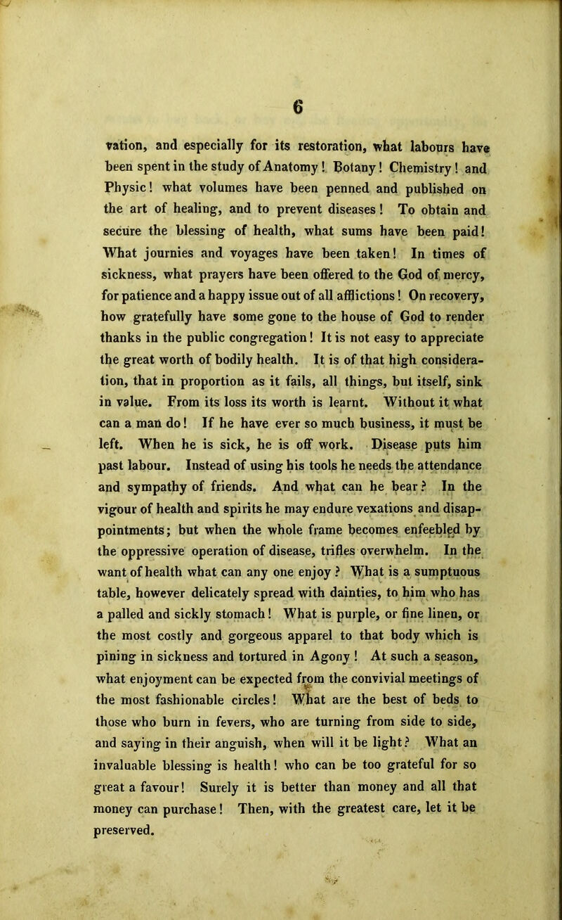 ration, and especially for its restoration, what labonrs have been spent in the study of Anatomy! Botany! Chemistry! and Physic! what volumes have been penned and published on the art of healing, and to prevent diseases! To obtain and secure the blessing of health, what sums have been paid! What journies and voyages have been taken! In times of sickness, what prayers have been offered to the God of mercy, for patience and a happy issue out of all afflictions! On recovery, how gratefully have some gone to the house of God to render thanks in the public congregation! It is not easy to appreciate the great worth of bodily health. It is of that high considera- tion, that in proportion as it fails, all things, but itself, sink in value. From its loss its worth is learnt. Without it what can a man do! If he have ever so much business, it must be left. When he is sick, he is off work. Disease puts him past labour. Instead of using his tools he needs the attendance and sympathy of friends. And what can he bear ? In the vigour of health and spirits he may endure vexations and disap- pointments; but when the whole frame becomes enfeeblfd by the oppressive operation of disease, trifles overwhelm. In the want of health what can any one enjoy ? What is a sumptuous table, however delicately spread with dainties, to him who has a palled and sickly stomach! What is purple, or fine linen, or the most costly and gorgeous apparel to that body which is pining in sickness and tortured in Agony ! At such a season, what enjoyment can be expected from the convivial meetings of the most fashionable circles! Wliat are the best of beds to those who burn in fevers, who are turning from side to side, and saying in their anguish, when will it be light What an invaluable blessing is health! who can be too grateful for so great a favour! Surely it is better than money and all that money can purchase! Then, with the greatest care, let it be preserved.