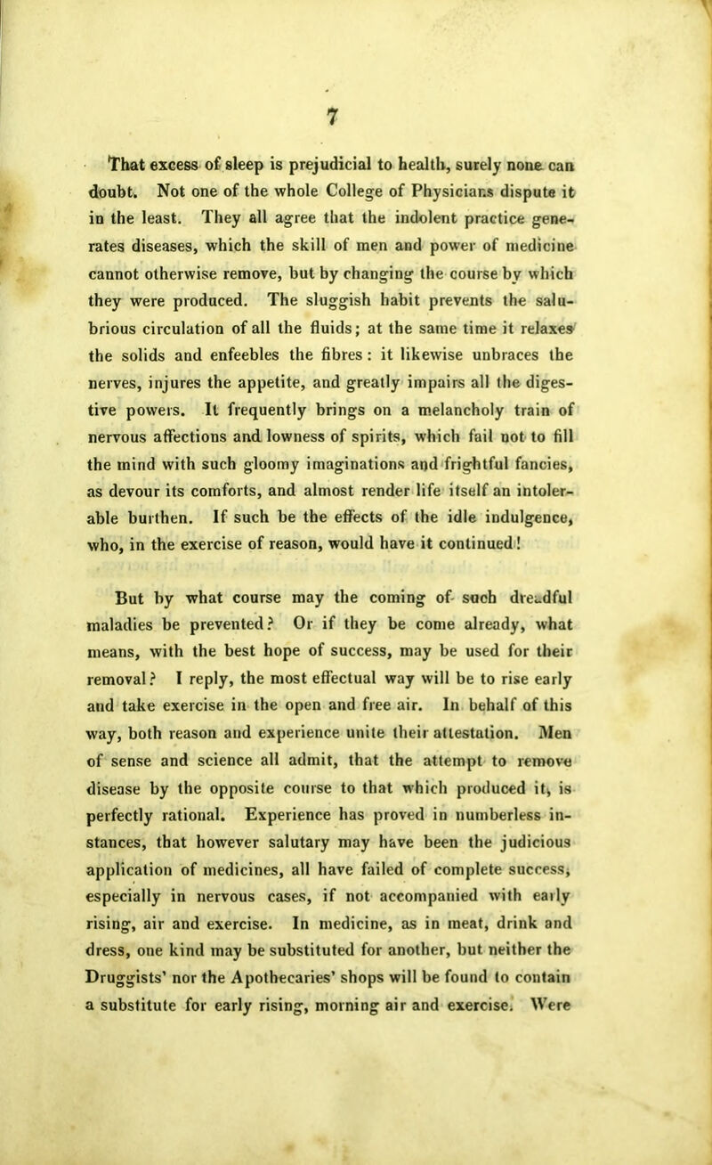 That excess of sleep is prejudicial to health, surely none can doubt. Not one of the whole College of Physicians dispute it in the least. They all agree that the indolent practice gene- rates diseases, which the skill of men and power of medicine cannot otherwise remove, but by changing the course by which they were produced. The sluggish habit prevents the salu- brious circulation of all the fluids; at the same time it relaxes the solids and enfeebles the fibres: it likewise unbraces the nerves, injures the appetite, and greatly impairs all the diges- tive powers. It frequently brings on a melancholy train of nervous aflFections and lowness of spirits, which fail not to fill the mind with such gloomy imaginations and frightful fancies, as devour its comforts, and almost render life itself an intoler- able burthen. If such be the effects of the idle indulgence, who, in the exercise of reason, would have it continued! But by what course may the coming of- such dreadful maladies be prevented? Or if they be come already, what means, with the best hope of success, may be used for their removal? I reply, the most effectual way will be to rise early and take exercise in the open and free air. In behalf of this way, both reason and experience unite their attestation. 3Ien of sense and science all admit, that the attempt to remove disease by the opposite course to that which produced it, is perfectly rational. Experience has proved in numberless in- stances, that however salutary may have been the judicious application of medicines, all have failed of complete success, especially in nervous cases, if not accompanied with early rising, air and exercise. In medicine, as in meat, drink and dress, one kind may be substituted for another, but neither the Druggists’ nor the Apothecaries’ shops will be found to contain a substitute for early rising, morning air and exercise> Were