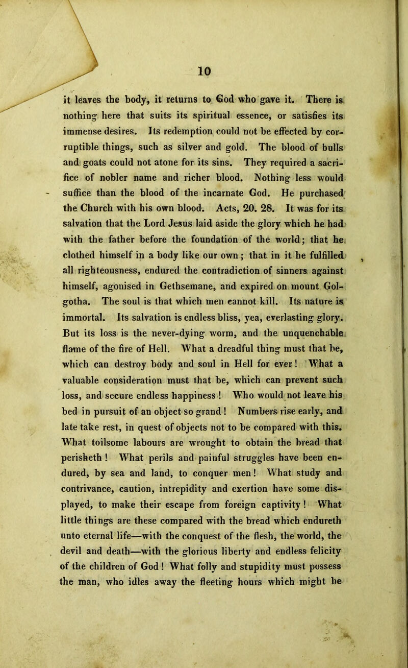 it leaves the body, it returns to God who gave it. There is. nothing here that suits its spiritual essence, or satishes its immense desires. Its redemption could not be effected by cor- ruptible things, such as silver and gold. The blood of bulls and goats could not atone for its sins. They required a sacri- fice of nobler name and richer blood. Nothing less would suffice than the blood of the incarnate God. He purchased^ the Church with his own blood. Acts, 20. 28. It was for its salvation that the Lord Jesus laid aside the glory which he had with the father before the foundation of the world; that he^ clothed himself in a body like our own; that in it he fulfilled , all righteousness, endured the contradiction of sinners against himself, agonised in Gethsemane, and expired on mount Gol- gotha. The soul is that which men cannot kill. Its nature is immortal. Its salvation is endless bliss, yea, everlasting glory. But its loss is the never-dying worm, and the unquenchable flame of the fire of Hell. What a dreadful thing must that he, which can destroy body and soul in Hell for ever! What a valuable consideration must that be, which can prevent such loss, and'secure endless happiness ! Who would not leave his bed in pursuit of an object so grand ! Numbers rise early, and late take rest, in quest of objects not to be compared with this. What toilsome labours are wrought to obtain the bread that perisheth ! What perils and painful struggles have been en- dured, by sea and land, to conquer men! What study and contrivance, caution, intrepidity and exertion have some dis- played, to make their escape from foreign captivity! What little things are these compared with the bread which endureth unto eternal life—with the conquest of the flesh, the world, the devil and death—with the glorious liberty and endless felicity of the children of God ! What folly and stupidity must possess the man, who idles away the fleeting hours which might be