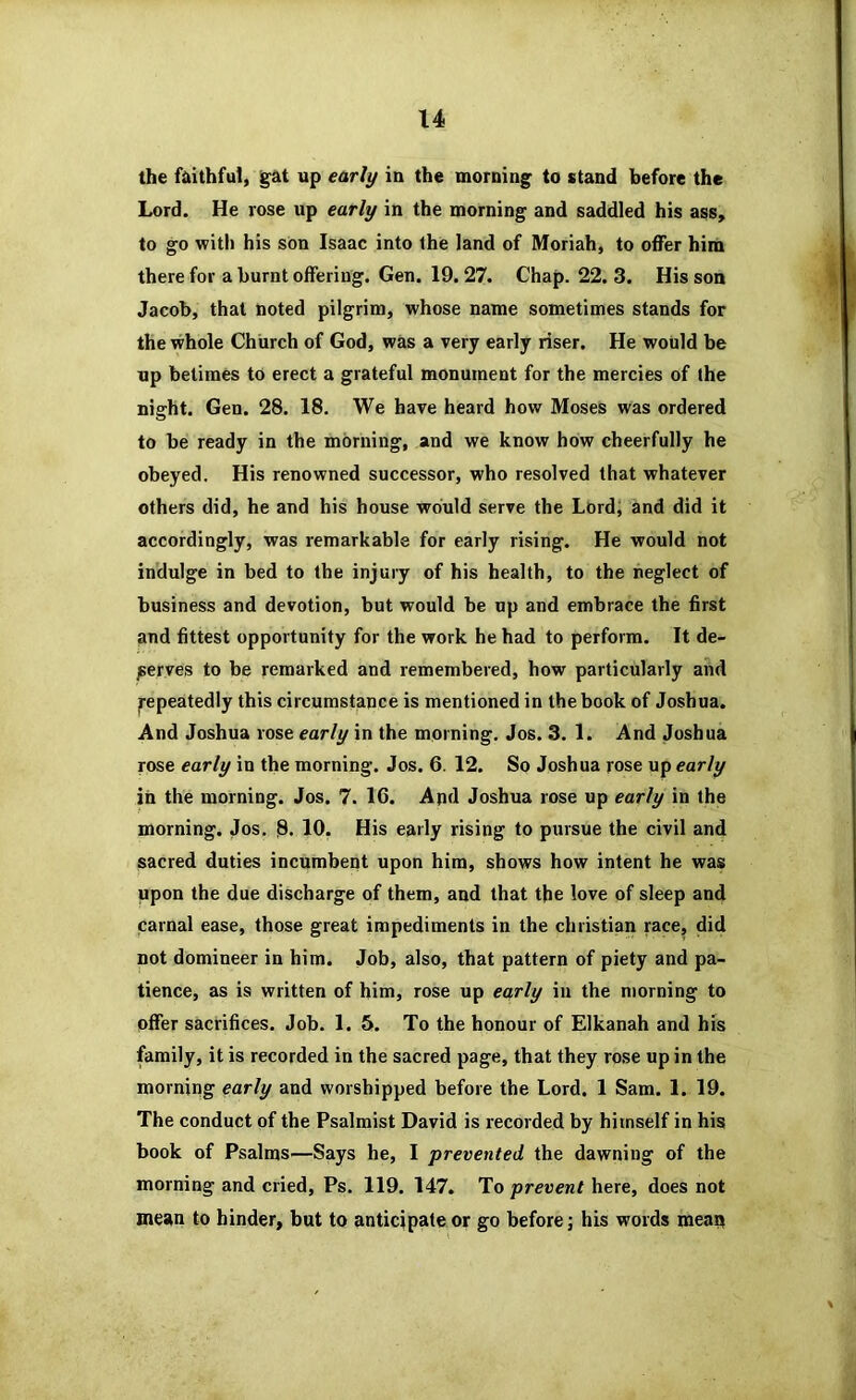the faithful, g'at up early in the morning to stand before the Lord. He rose up early in the morning and saddled his ass, to go with his sOn Isaac into the land of Moriah, to offer him there for a burnt offering. Gen. 19.27. Chap. 22. 3. His son Jacob, that noted pilgrim, whose name sometimes stands for the whole Church of God, was a very early riser. He would be up betimes to erect a grateful monument for the mercies of the night. Gen. 28. 18. We have heard how Moses was ordered to be ready in the morning, and we know how cheerfully he obeyed. His renowned successor, who resolved that whatever others did, he and his house would serve the Lord, and did it accordingly, was remarkable for early rising. He would not indulge in bed to the injury of his health, to the neglect of business and devotion, but would be up and embrace the first and fittest opportunity for the work he had to perform. It de- serves to be remarked and remembered, how particularly and Repeatedly this circumstance is mentioned in the book of Joshua. And Joshua rose early in the morning. Jos. 3. 1. And Joshua rose early in the morning. Jos. 6. 12. So Joshua rose up early in the morning. Jos. 7. 16. And Joshua rose up early in the morning. Jos. 8* 10. His early rising to pursue the civil and sacred duties incumbeiit upon him, shows how intent he was upon the due discharge of them, and that the love of sleep and carnal ease, those great impediments in the Christian race, did not domineer in him. Job, also, that pattern of piety and pa- tience, as is written of him, rose up early in the morning to offer sacrifices. Job. 1. 5. To the honour of Elkanah and his family, it is recorded in the sacred page, that they rose up in the morniiig early and worshipped before the Lord. 1 Sam. 1. 19. The conduct of the Psalmist David is recorded by himself in his book of Psalms—Says he, I prevented the dawning of the morning and cried, Ps. 119. 147. To prevent here, does not mean to hinder, but to anticipate or go before; his words menu