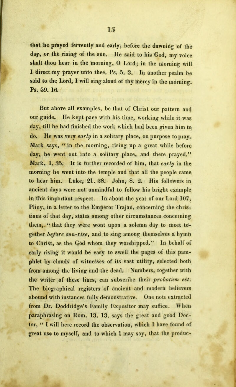 that he prayed fcryently and early, before the dawnitig of the day, or the rising of the sun. He said to his God, my voice shalt thou hear in the morning, 0 Lord; in the morning will I direct my prayer unto thee. Ps. 5. 3. In another psalm be said to the Lord, I will sing aloud of thy mercy in the morning. Ps. 59. 16. ' But above all examples, be (hat of Christ our pattern and our guide. He kept pace with his time, working while it was day, till he had finished the work which had been given him to do. He was very early in a solitary place, on purpose to pray. Mark says, “in the morning, rising up a great while before day; he went out into a solitary place, and there prayed.” Mark, 1. 35. It is further recorded of him, that early in the morning he went into the temple and that all the people came to hear him. Luke, 21. 38. John, 8. 2. His followers in ancient days were not unmindful to follow his bright example in this important respect. In about the year of our Lord 107, Pliny, in a letter to the Emperor Trajan, concerning the Chris- tians of that day, states among other circumstances concerning them,.“that they were wont upon a solemn day to meet to- gether before sun-rise, and to sing among themselves a hymh to Christ, as the Qod whom they worshipped.” In behalf of early rising it would be easy to swell the pages of this pam- phlet by clouds of witnesses of its vast utility, selected both from among the living and the dead. Numbers, together with the writer of these lines, can subscribe their probatum est. The biographical registers of ancient and modern believers abound with instances fully demonstrative. One note extracted from Dr. Doddridge’s Family Expositor may suffice. When paraphrasing on Rom. 13. 13. says the great and good Doc- tor, “ 1 will here record the observation, which I have found of great use to myself, and to which 1 may say, that the produc-