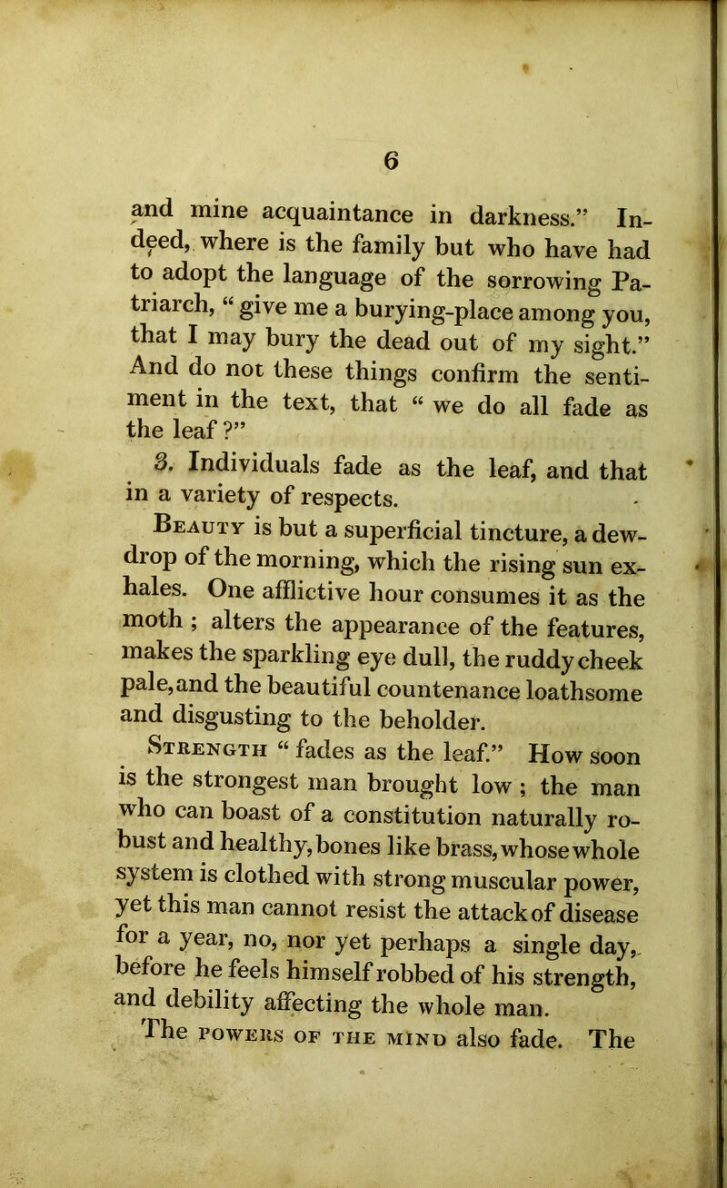 and mine acquaintance in darkness.” In- deed, where is the family but who have had to adopt the language of the sorrowing Pa- triarch, “ give me a burying-place among you, that I may bury the dead out of my sight.” And do not these things confirm the senti- ment in the text, that “ we do all fade as the leaf ?” 3. Individuals fade as the leaf, and that in a variety of respects. Beauty is but a superficial tincture, a dew- drop of the morning, which the rising sun ex- hales. One afflictive hour consumes it as the moth ; alters the appearance of the features, makes the sparkling eye dull, the ruddy cheek pale, and the beautiful countenance loathsome and disgusting to the beholder. Strength « fades as the leaf.” How soon is the strongest man brought low ; the man who can boast of a constitution naturally ro- bust and healthy, bones like brass, whose whole system is clothed with strong muscular power, yet this man cannot resist the attack of disease for a year, no, nor yet perhaps a single day,, before he feels him self robbed of his strength, and debility affecting the whole man. The POWERS OF the mind also fade. The