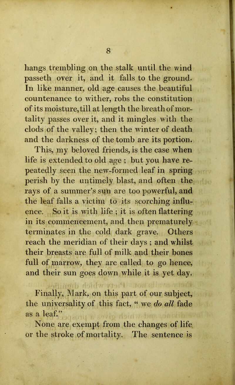 hangs trembling on the stalk until the wind passeth over it, and it falls to the ground. In like manner, old age causes the beautiful countenance to wither, robs the constitution of its moisture, till at length the breath of mor- tality passes over it, and it mingles with the clods of the valley; then the winter of death and the darkness of the tomb are its portion. This, my beloved friends, is the case when life is extended to old age ; but you have re- peatedly seen the new-formed leaf in spring perish by the untimely blast, and often the rays of a summer’s sun are too powerful, and the leaf falls a victim to its scorching influ- ence. So it is with life ; it is often flattering in its commencement, and then prematurely terminates in the cold dark grave. Others reach the meridian of their days ; and whilst their breasts are full of milk and their bones full of marrow, they are called to go hence, and their sun goes down while it is yet day. Finally, Mark, on this part of our subject, the universality of this fact, “ we do all fade as a leaf.” None are exempt from the changes of life or the stroke of mortality. The sentence is