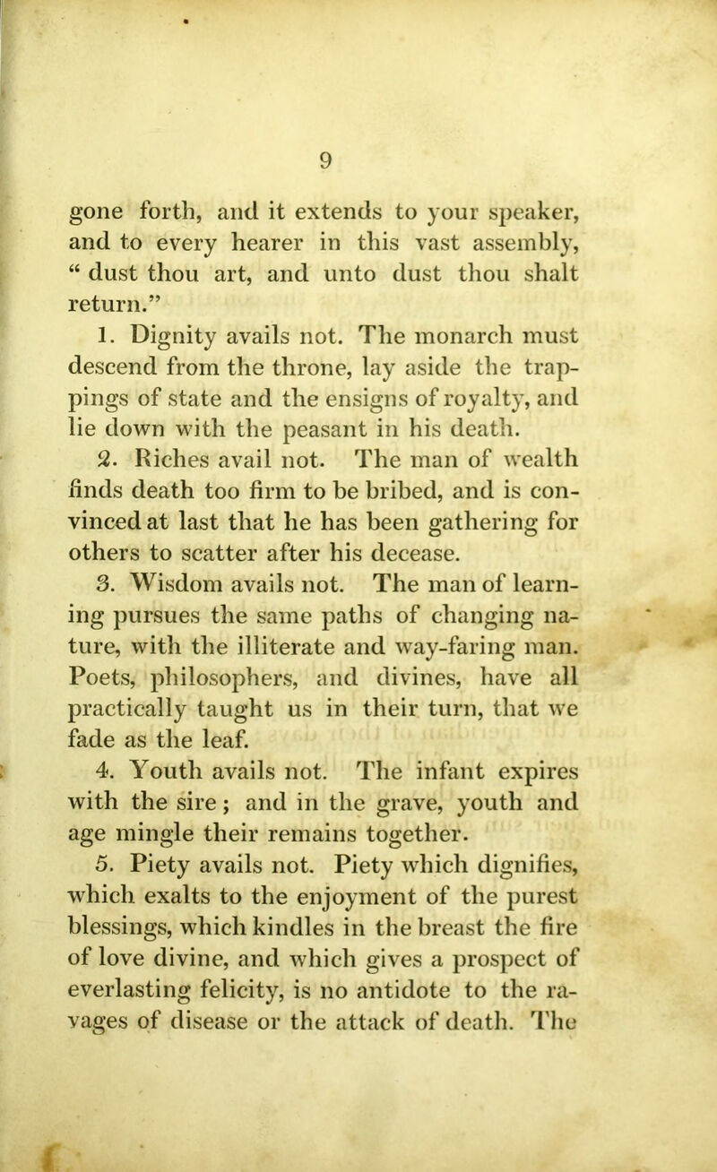 gone forth, and it extends to your speaker, and to every hearer in this vast assembly, “ dust thou art, and unto dust thou shalt return.” 1. Dignity avails not. The monarch must descend from the throne, lay aside the trap- pings of state and the ensigns of royalty, and lie down with the peasant in his death. 2. Riches avail not. The man of wealth finds death too firm to be bribed, and is con- vinced at last that he has been gathering for others to scatter after his decease. 3. Wisdom avails not. The man of learn- ing pursues the same paths of changing na- ture, with the illiterate and way-faring man. Poets, philosophers, and divines, have all practically taught us in their turn, that we fade as the leaf. 4. Youth avails not. The infant expires with the sire; and in the grave, youth and age mingle their remains together. 5. Piety avails not. Piety which dignifies, which exalts to the enjoyment of the purest blessings, which kindles in the breast the fire of love divine, and which gives a prospect of everlasting felicity, is no antidote to the ra- vages of disease or the attack of death. The