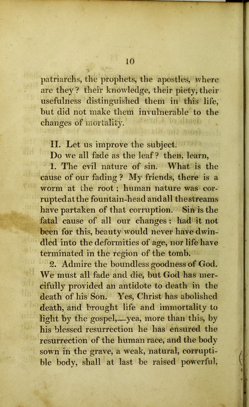 patriarchs, the prophets, the apostles, where are they ? their knowledge, their piety, their usefulness distinguished them in this life, but did not make them invulnerable to the changes of mortality. II. Let us improve the subject. Do we all fade as the leaf ? then, learn, 1. The evil nature of sin. What is the cause of our fading ? My friends, there is a worm at the root; human nature was cor- ruptedatthe fountain-head andall thestreams have partaken of that corruption. Sin is the fatal cause of all our changes : had it not been for this, beauty would never have dwin- dled into the deformities of age, nor life have terminated in the region of the tomb. 2. Admire the boundless goodness of God. We must all fade and die, but God has mer- cifully provided an antidote to death in the death of his Son. Yes, Christ has abolished death, and brought life and immortality to light by the gospel,—yea, more than this, by his blessed resurrection he has ensured the resurrection of the human race, and the body sown in the grave, a weak, natural, corrupti- ble body, shall at last be raised powerful,