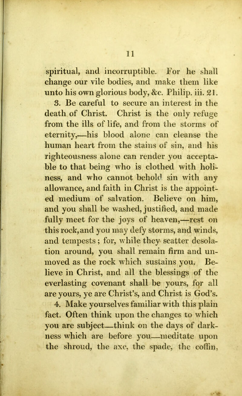 spiritual, and incorruptible. For he shall change our vile bodies, and make them like unto his own glorious body, &c. Philip, iii. 21. 3. Be careful to secure an interest in the death of Christ. Christ is the only refuge from the ills of life, and from the storms of eternity,—his blood alone can cleanse the human heart from the stains of sin, and his righteousness alone can render you accepta- ble to that being who is clothed with holi- ness, and who cannot behold sin with any allowance, and faith in Christ is the appoint- ed medium of salvation. Believe on him, and you shall be washed, justified, and made fully meet for the joys of heaven,—rest on this rock,and you may defy storms, and winds, and tempests; for, while they scatter desola- tion around, you shall remain firm and un- moved as the rock which sustains you. Be- lieve in Christ, and all the blessings of the everlasting covenant shall be yours, for all are yours, ye are Christ’s, and Christ is God’s. 4. Make yourselves familiar wdth this plain fact. Often think upon the changes to which you are subject—think on the days of dark- ness which are before you—meditate upon the shroud, the axe, the spade, the coffin,