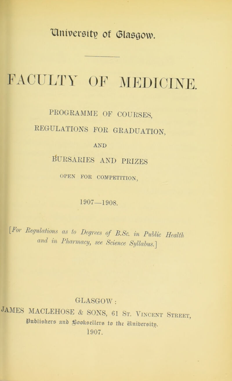 iriniversit? of (Blascjow. faculty of PKOGKAMME OF COUli.SES, REGULATIONS FOR GRADUATION, AND I^URSAIilES AND PRIZES OPEN FOR COMPETITION, 1907—1908. [tm- Regulations as to Degrees of B.Sc. in PuUk Health and in Pharmacy, see Science Syllabus.] DLASGOAV : JAMES MACLEHOSE & SONS, 61 St. Vincent Street, laubltshcrs anb booksellers to the glnibersiti). 1907.